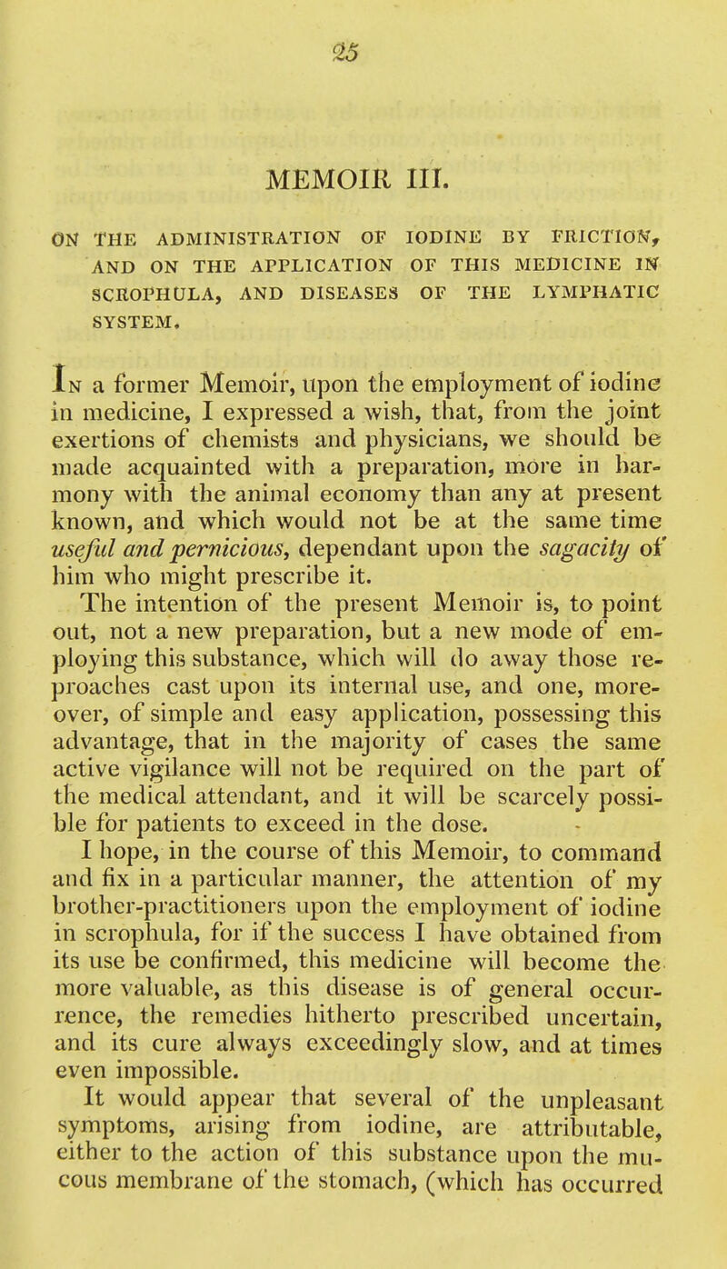 MEMOIR III. ON THE ADMINISTRATION OF IODINE BY FRICTION, AND ON THE APPLICATION OF THIS MEDICINE IN SCROPHULA, AND DISEASES OF THE LYMPHATIC SYSTEM. In a former Memoir, upon the employment of iodine in medicine, I expressed a wish, that, from the joint exertions of chemists and physicians, we should be made acquainted with a preparation, more in har- mony with the animal economy than any at present known, and which would not be at the same time useful and pernicioust dependant upon the sagacity of him who might prescribe it. The intention of the present Memoir is, to point out, not a new preparation, but a new mode of em- ploying this substance, which will do away those re- proaches cast upon its internal use, and one, more- over, of simple and easy application, possessing this advantage, that in the majority of cases the same active vigilance will not be required on the part of the medical attendant, and it will be scarcely possi- ble for patients to exceed in the dose. I hope, in the course of this Memoir, to command and fix in a particular manner, the attention of my brother-practitioners upon the employment of iodine in scrophula, for if the success I have obtained from its use be confirmed, this medicine will become the more valuable, as this disease is of general occur- rence, the remedies hitherto prescribed uncertain, and its cure always exceedingly slow, and at times even impossible. It would appear that several of the unpleasant symptoms, arising from iodine, are attributable, either to the action of this substance upon the mu- cous membrane of the stomach, (which has occurred