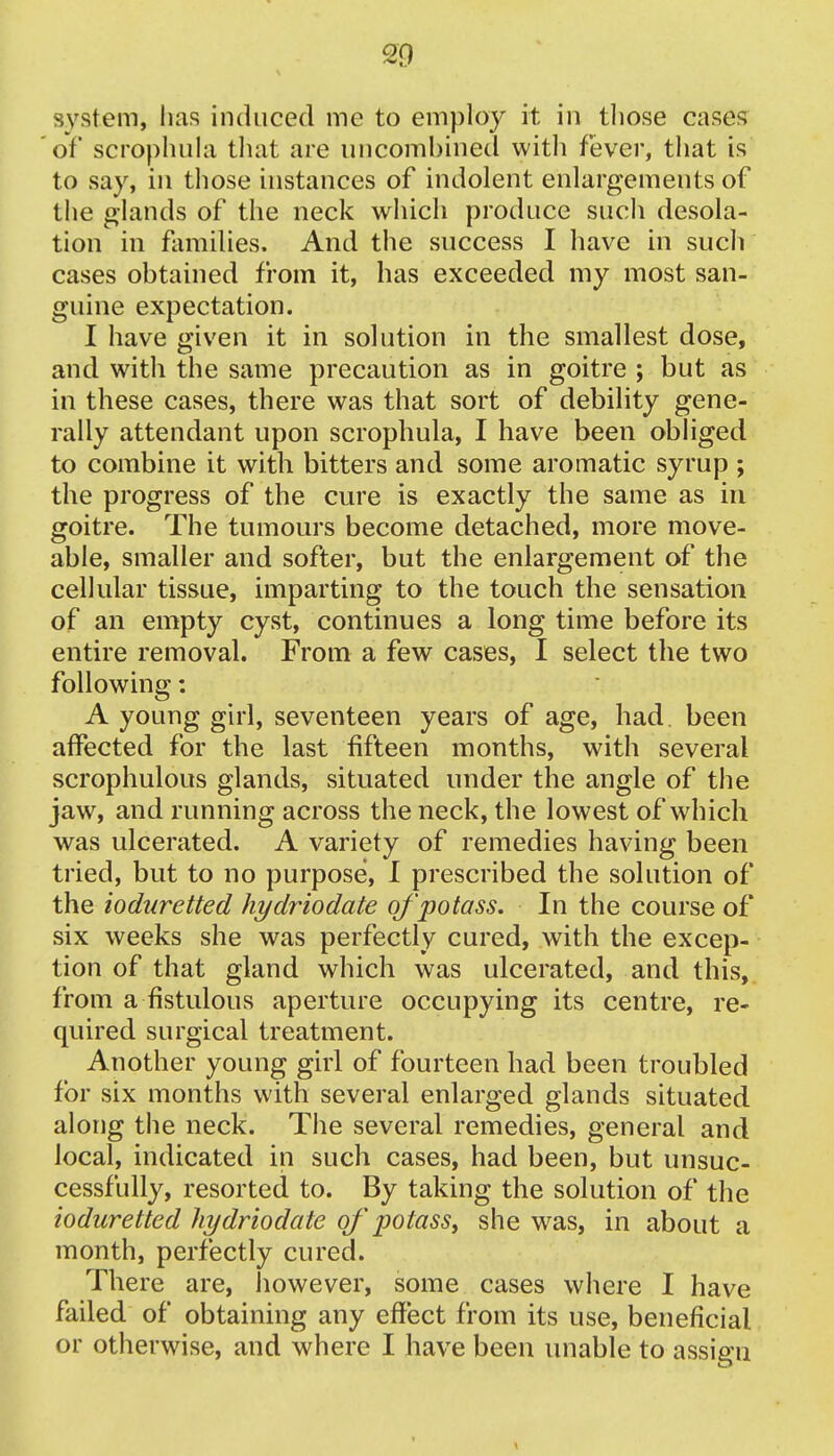 system, lias induced me to employ it in those cases of scrophula that are uncorabined witli fever, that is to say, in those instances of indolent enlargements of the glands of the neck which produce such desola- tion in families. And the success I have in such cases obtained from it, has exceeded my most san- guine expectation. I have given it in solution in the smallest dose, and with the same precaution as in goitre ; but as in these cases, there was that sort of debility gene- rally attendant upon scrophula, I have been obliged to combine it with bitters and some aromatic syrup ; the progress of the cure is exactly the same as in goitre. The tumours become detached, more move- able, smaller and softer, but the enlargement of the cellular tissue, imparting to the touch the sensation of an empty cyst, continues a long time before its entire removal. From a few cases, I select the two following: A young girl, seventeen years of age, had. been affected for the last fifteen months, with several scrophulous glands, situated under the angle of the jaw, and running across the neck, the lowest of which was ulcerated. A variety of remedies having been tried, but to no purpose, I prescribed the solution of the ioduretted hydriodate of potass. In the course of six weeks she was perfectly cured, with the excep- tion of that gland which was ulcerated, and this, from a fistulous aperture occupying its centre, re- quired surgical treatment. Another young girl of fourteen had been troubled for six months with several enlarged glands situated along the neck. The several remedies, general and local, indicated in such cases, had been, but unsuc- cessfully, resorted to. By taking the solution of the ioduretted hydriodate of potass, she was, in about a month, perfectly cured. There are, however, some cases where I have failed of obtaining any effect from its use, beneficial or otherwise, and where I have been unable to assign