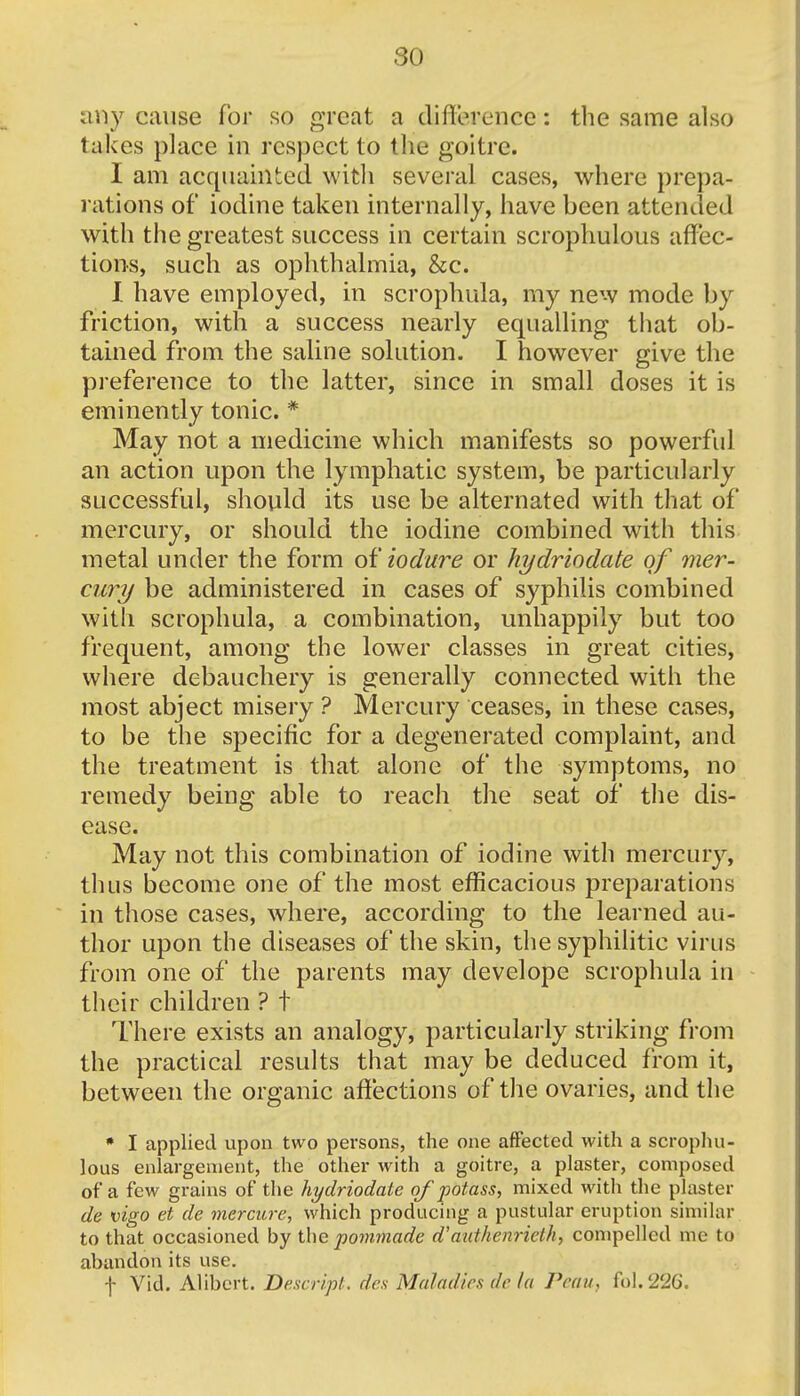 any cause for so great a difference: the same also takes place in respect to the goitre. I am acquainted with several cases, where prepa- rations of iodine taken internally, have been attended with the greatest success in certain scrophulous affec- tions, such as ophthalmia, &c. I have employed, in scrophula, my new mode by friction, with a success nearly equalling that ob- tained from the saline solution. I however give the preference to the latter, since in small doses it is eminently tonic. * May not a medicine which manifests so powerful an action upon the lymphatic system, be particularly successful, should its use be alternated with that of mercury, or should the iodine combined with this metal under the form o^iodure or hydriodate of mer- cury be administered in cases of syphilis combined with scrophula, a combination, unhappily but too frequent, among the lower classes in great cities, where debauchery is generally connected with the most abject misery ? Mercury ceases, in these cases, to be the specific for a degenerated complaint, and the treatment is that, alone of the symptoms, no remedy being able to reach the seat of the dis- ease. May not this combination of iodine with mercury, thus become one of the most efficacious preparations in those cases, where, according to the learned au- thor upon the diseases of the skin, the syphilitic virus from one of the parents may develope scrophula in their children ? t There exists an analogy, particularly striking from the practical results that may be deduced from it, between the organic affections of the ovaries, and the * I applied upon two persons, the one affected with a scrophu- lous enlargement, the other with a goitre, a plaster, composed of a few grains of the hydriodate of potass, mixed with the plaster de vigo et de mercitre, which producing a pustular eruption similar to that occasioned by the pommade d'authenriebh, compelled me to abandon its use. f Vid. Alibert. Deseript. ties Maladies de la Peaii, fol.226.