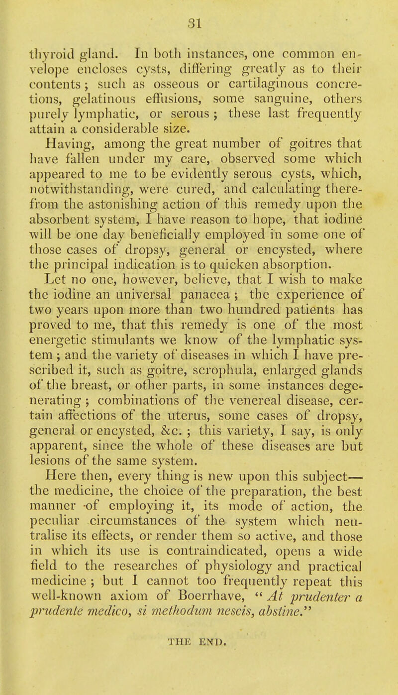 thyroid gland. In both instances, one common en- velope encloses cysts, differing greatly as to their contents ; such as osseous or cartilaginous concre- tions, gelatinous effusions, some sanguine, others purely lymphatic, or serous ; these last frequently attain a considerable size. Having, among the great number of goitres that have fallen under my care, observed some which appeared to me to be evidently serous cysts, which, notwithstanding, were cured, and calculating there- from the astonishing action of this remedy upon the absorbent system, I have reason to hope, that iodine will be one day beneficially employed in some one of those cases of dropsy, general or encysted, where the principal indication is to quicken absorption. Let no one, however, believe, that I wish to make the iodine an universal panacea ; the experience of two years upon more than two hundred patients has proved to me, that this remedy is one of the most energetic stimulants we know of the lymphatic sys- tem ; and the variety of diseases in which I have pre- scribed it, such as goitre, scrophula, enlarged glands of the breast, or other parts, in some instances dege- nerating ; combinations of the venereal disease, cer- tain affections of the uterus, some cases of dropsy, general or encysted, &c. ; this variety, I say, is only apparent, since the whole of these diseases are but lesions of the same system. Here then, every thing is new upon this subject— the medicine, the choice of the preparation, the best manner -of employing it, its mode of action, the peculiar circumstances of the system which neu- tralise its effects, or render them so active, and those in which its use is contraindicated, opens a wide field to the researches of physiology and practical medicine ; but I cannot too frequently repeat this well-known axiom of Boerrhave,  At prudenter a lirudenle medico^ si methodum nescis, absline. THE END.