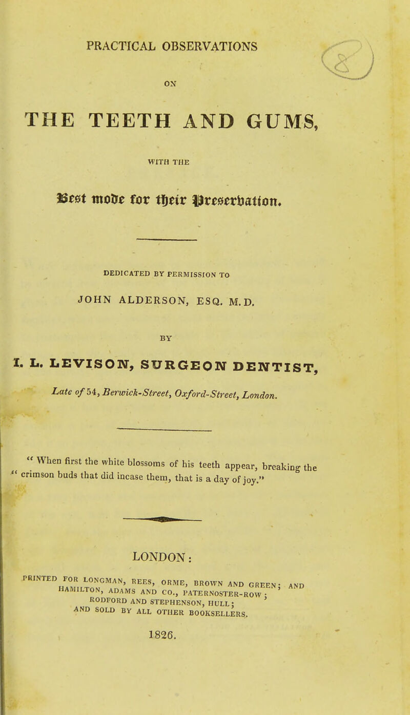 PRACTICAL OBSERVATIONS ON THE TEETH AND GUMS, WITH THE motft for tfieir ^ve&tviyation. DEDICATED BY PERMISSrON TO JOHN ALDERSON, ESQ. M. D. BY I. L. LEVISON, SURGEON DENTIST, Late of 54, Berwick-Street, Oxford-Street, London.  When first the white blossoms of his teeth appear, breaking the *' crimson buds that did incase them, that is a day of joy. LONDON: PRINTED FOR LONGMAN, REES, ORME, BROWN AND GREEN; AND HAMILTON, ADAMS AND CO., PATERNOSTER-ROW RODFORD AND STEPHENSON, HULL- ' AND SOLD BV ALL OTHER BOOKSELLERS 1826.