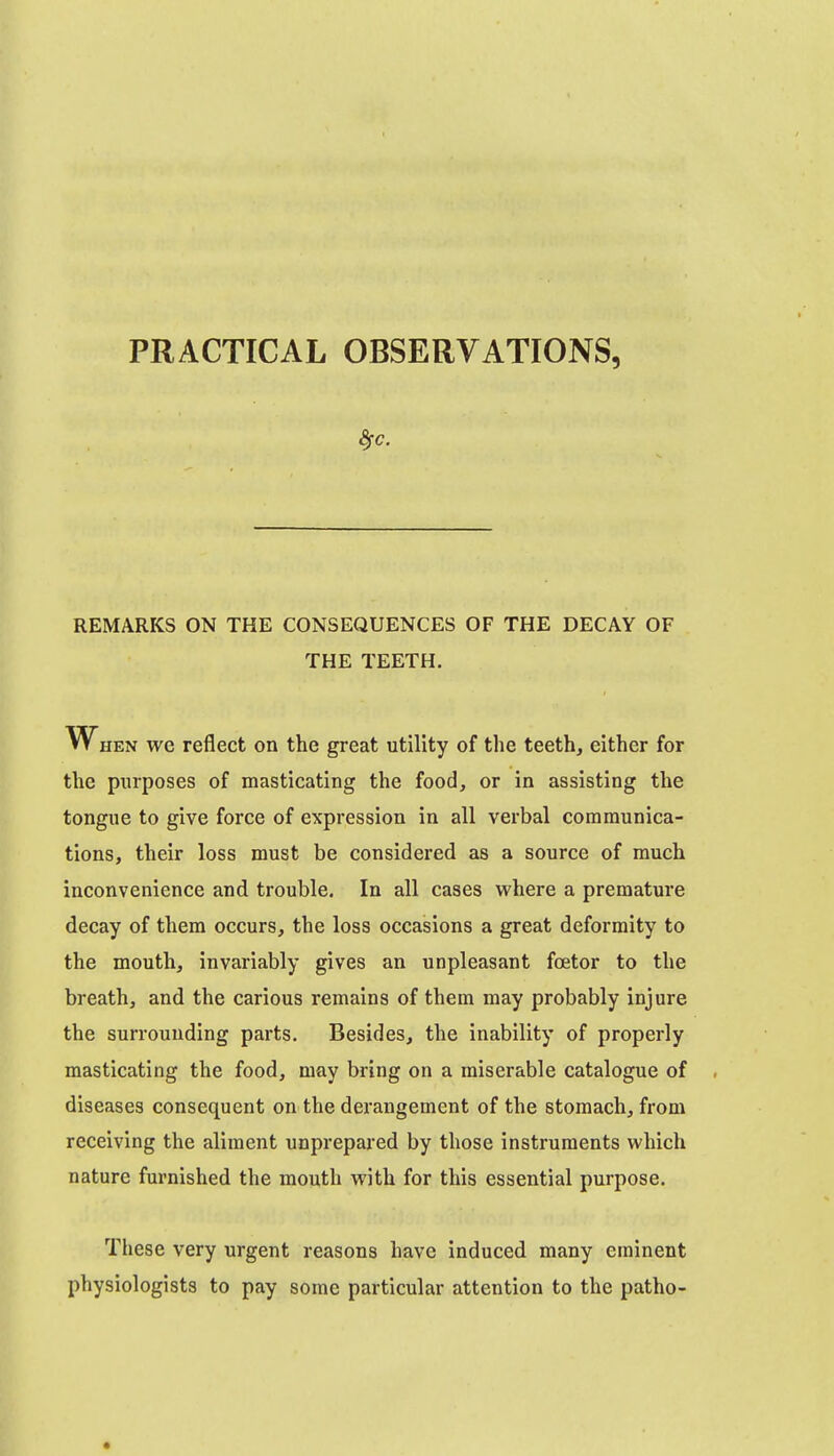 PRACTICAL OBSERVATIONS, REMARKS ON THE CONSEQUENCES OF THE DECAY OF THE TEETH. When we reflect on the great utility of the teeth, either for the purposes of masticating the food, or in assisting the tongue to give force of expression in all verbal communica- tions, their loss must be considered as a source of much inconvenience and trouble. In all cases where a premature decay of them occurs, the loss occasions a great deformity to the mouth, invariably gives an unpleasant foetor to the breath, and the carious remains of them may probably injure the surrounding parts. Besides, the inability of properly masticating the food, may bring on a miserable catalogue of diseases consequent on the derangement of the stomach, from receiving the aliment unprepared by those instruments which nature furnished the mouth with for this essential purpose. These very urgent reasons have induced many eminent physiologists to pay some particular attention to the patho-