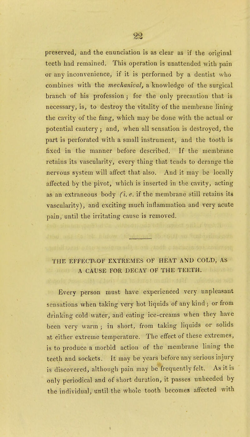 preserved, and the enunciation is as clear as if the original teeth had remained. This operation is unattended with pain or any inconvenience, if it is performed by a dentist who combines with the mechanical, a knowledge of the surgical branch of his profession ; for the only precaution that is necessary, is, to destroy the vitality of the membrane lining the cavity of the fang, which may be done with the actual or potential cautery; and, when all sensation is destroyed, the part is perforated with a small instrument, and the tooth is fixed in the manner before described. If the membrane retains its vascularity, every thing that tends to derange the nervous system will affect that also. And it may be locally affected by the pivot, which is inserted in the cavity, acting as an extraneous body ^- if the membrane still i-etains its vascularitv), and exciting much inflammation and very acute pain, until the irritating cause is removed. THE EFFECTuOF EXTREMES OF HEAT AND COLD, AS A CAUSE FOR DECAY OF THE TEETH. Every person must have experienced very unpleasant sensations when taking very hot liquids of any kind ; or from drinking cold water, and eating ice-creams when they have been very warm ; in short, from taking liquids or solids at either extreme temperature. The effect of these extremes, is to produce a morbid action of the membrane lining the teeth and sockets. It may be years before any serious injury is discovered, although pain may be frequently felt. As it is only periodical and of short duration, it passes unheeded by the individual, until the whole tooth becomes affected with