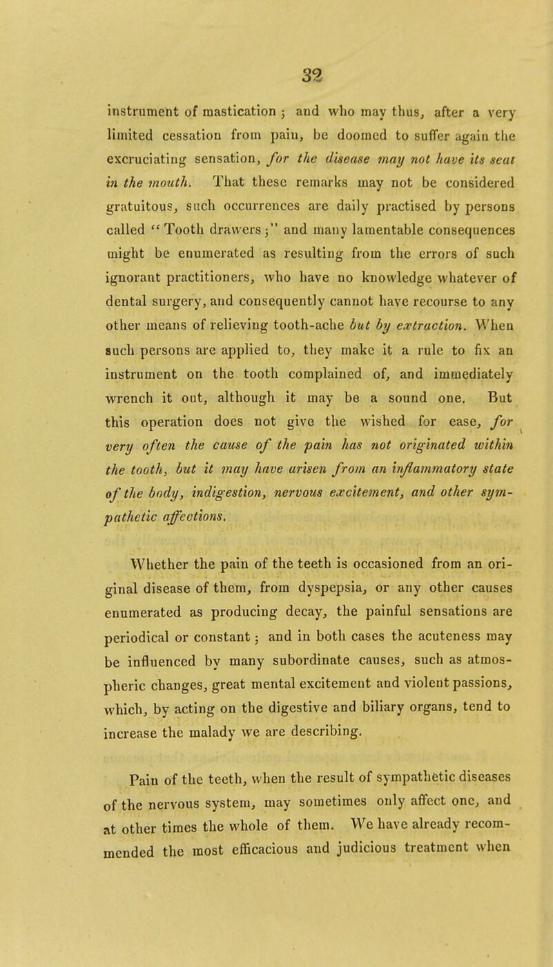 instrument of mastication j and who may thus, after a very limited cessation from paiu, be doomed to suffer again the excruciating sensation, for the disease may not have its seat in the mouth. That these remarks may not be considered gratuitous, such occurrences are daily practised by persons called Tooth drawers; and many lamentable consequences might be enumerated as resulting from the errors of such ignorant practitioners, who have no knowledge whatever of dental surgery, and consequently cannot have recourse to any other means of relieving tooth-ache but hy extraction. When such persons are applied to, they make it a rule to fix an instrument on the tooth complained of, and immediately wrench it out, although it may be a sound one. But this operation does not give the wished for ease, for very often the cause of the pain has not originated within the tooth, but it may have arisen from an inflammatory state of the body, indigestion, nervous excitement, and other sym- pathetic affections. Whether the pain of the teeth is occasioned from an ori- ginal disease of them, from dyspepsia, or any other causes enumerated as producing decay, the painful sensations are periodical or constant; and in both cases the acuteness may be influenced by many subordinate causes, such as atmos- pheric changes, great mental excitement and violent passions, which, by acting on the digestive and biliary organs, tend to increase the malady we are describing. Pain of the teeth, when the result of sympathetic diseases of the nervous system, may sometimes only affect one, and at other times the whole of them. We have already recom- mended the most efficacious and judicious treatment when