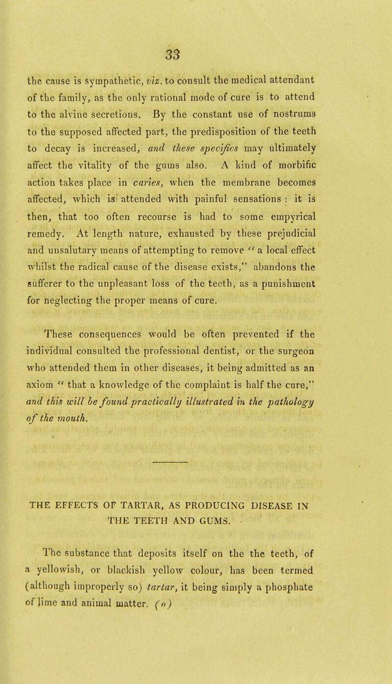 the cause is sympathetic, viz. to consult the medical attendant of the family, as the only rational mode of cure is to attend to the alvine secretions. By the constant use of nostrums to the supposed affected part, the predisposition of the teeth to decay is increased, and these specifics may ultimately affect the vitality of the gums also. A kind of morbific action takes place in canes, when the membrane becomes affected, which is? attended with painful sensations : it is then, that too often recourse is had to some empyrical remedy. At length nature, exhausted by these prejudicial and unsalutary means of attempting to remove  a local effect whilst the radical cause of the disease exists, abandons the sufferer to the unpleasant loss of the teeth, as a punishment for neglecting the proper means of cure. These consequences would be often prevented if the individual consulted the professional dentist, or the surgeon who attended them in other diseases, it being admitted as an axiom  that a knowledge of the complaint is half the cure, and this will be found practically illustrated in the pathology of the mouth. THE EFFECTS OF TARTAR, AS PRODUCING DISEASE IN THE TEETH AND GUMS. The substance that deposits itself on the the teeth, of a yellowish, or blackish yellow colour, has been termed (although improperly so) tartar, it being simply a phosphate of lime and animal matter, (o)