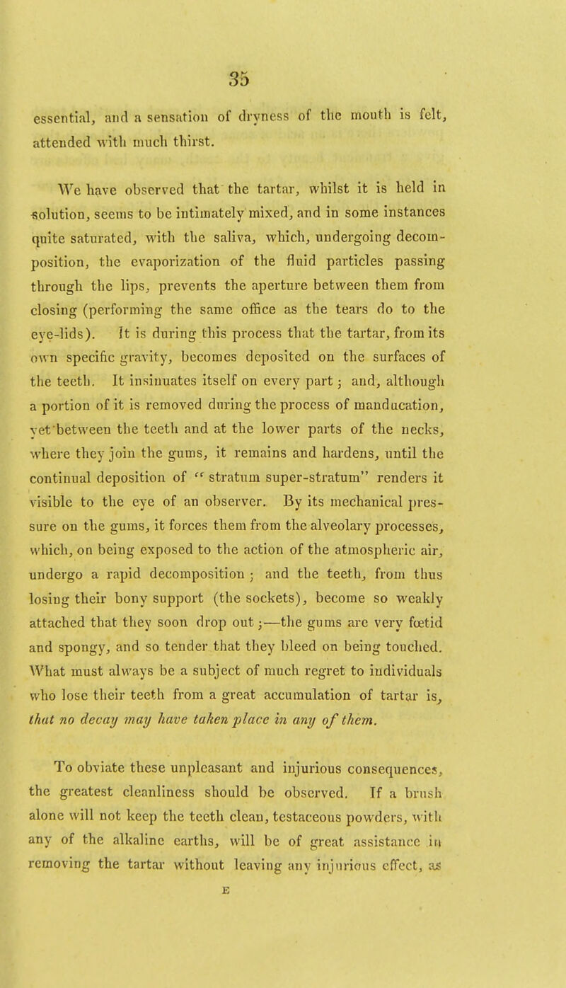 essential, and a sensation of dryness of the mouth is felt, attended with much thirst. We have observed that the tartar, whilst it is held in solution, seems to be intimately mixed, and in some instances quite saturated, with the saliva, which, undergoing decom- position, the evaporization of the fluid particles passing through the lips, prevents the aperture between them from closing (performing the same office as the tears do to the eye-lids). It is during this process that the tai'tar, from its own specific gravity, becomes deposited on the surfaces of the teeth. It insinuates itself on every part; and, although a portion of it is removed during the process of manducation, vet between the teeth and at the lower parts of the necks, where they join the gums, it remains and hardens, imtil the continual deposition of  stratum super-stratum renders it visible to the eye of an observer. By its mechanical pres- sure on the gums, it forces them from the alveolary processes, which, on being exposed to the action of the atmospheric air, undergo a rapid decomposition ; and the teeth^ from thus losing their bony support (the sockets), become so weakly attached that they soon drop out;—the gums are very foetid and spongy, and so tender that they bleed on being touched. AVhat must always be a subject of much regret to individuals who lose their teeth from a great accumulation of tartar is^ that no decay may have taken place in any of them. To obviate these unpleasant and injurious consequences, the greatest cleanliness should be observed. If a brush alone will not keep the teeth clean, testaceous powders, with any of the alkaline earths, will be of great assistance irt removing the tartar without leaving any injurious effect, as E