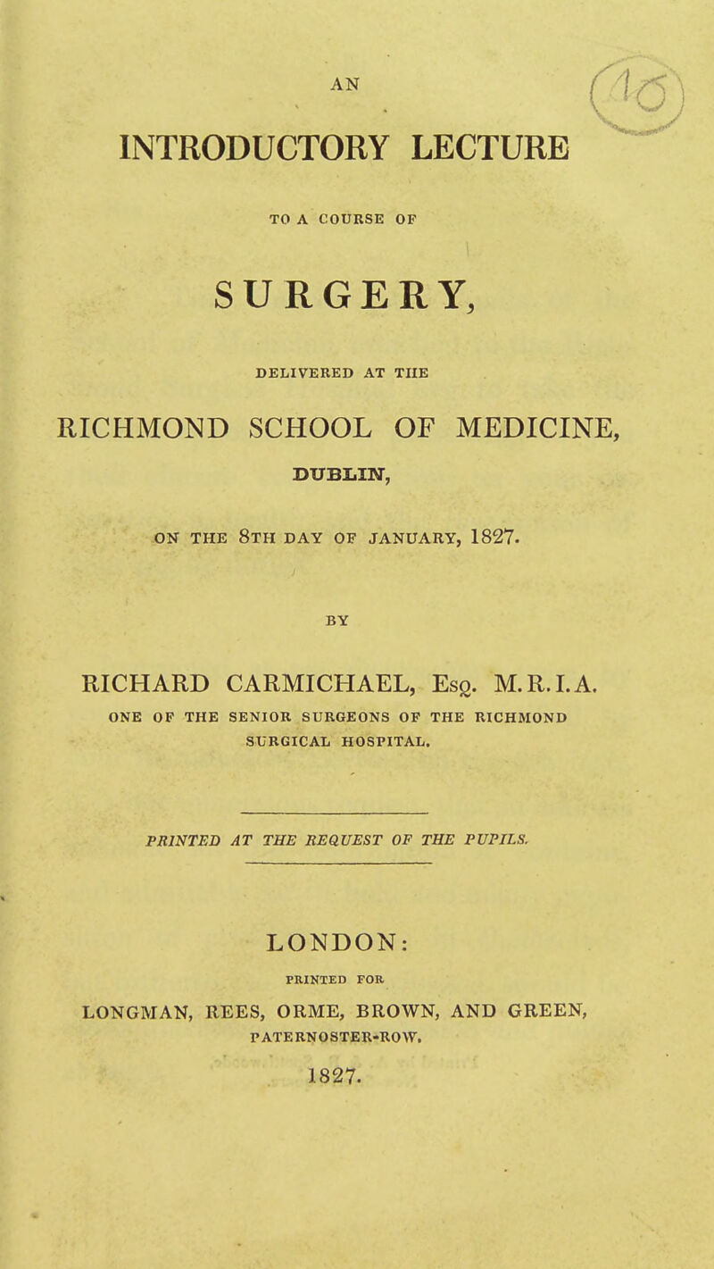 AN INTRODUCTORY LECTURE TO A COURSE OF SURGERY, DELIVERED AT THE RICHMOND SCHOOL OF MEDICINE, DUBLIN, -ON THE 8th day OF JANUARY, 1827. BY RICHARD CARMICHAEL, Esq. M.R.I.A. ONE OF THE SENIOR SURGEONS OP THE RICHMOND SURGICAL HOSPITAL. PRINTED AT THE REQUEST OF THE PUPILS. LONDON: PRINTED FOR LONGMAN, REES, ORME, BROWN, AND GREEN, PATERNOSTER-ROW. 1827.