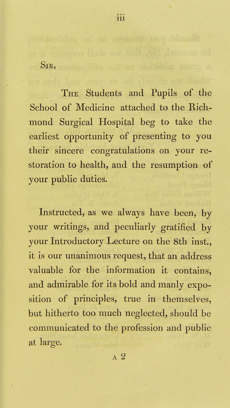 Sir, The Students and Pupils of the School of Medicine attached to the Rich- mond Surgical Hospital beg to take the earliest opportunity of presenting to you their sincere congratulations on your re- storation to health, and the resumption of your public duties. Instructed, as we always have been, by your writings, and peculiarly gratified by your Introductory Lecture on the 8th inst., it is our unanimous request, that an address valuable for the information it contains, and admirable for its bold and manly expo- sition of principles, true in themselves, but hitherto too much neglected, should be communicated to the profession and public at large. A 2