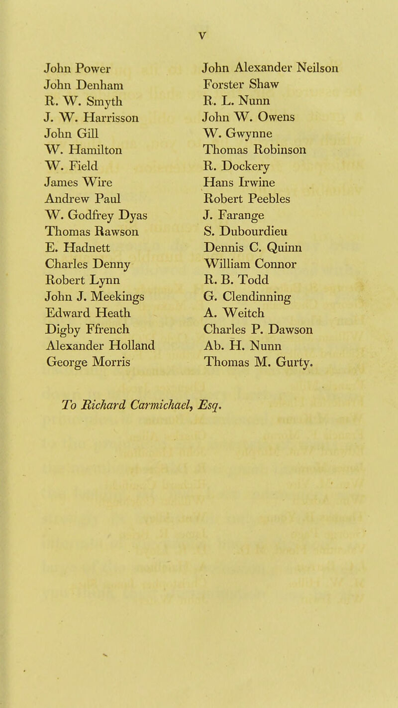 John Power John Alexander Neilson John Denham Forster fehaw R. W. Smyth R . L. Nunn T ATT XT • J. W. Harrisson John W. Owens John Gill W. Gwynne W. Hamilton Thomas Robinson W. field D T^ 1 R. JJockery James Wire Hans Irwine Andrew Paul Robert Peebles W. (iodirey Jjyas J. Farange Thomas Rawson S. Dubourdieu hj. Hadnett JDennis C Qumn Charles Denny William Connor Robert L.ynn R. B. Todd John J. Meekings G. Clendinning TP J J TT i'U Jildward JdLeath A. Weitch Digby Ffrench Charles P. Dawson Alexander Holland Ab. H. Nunn George Morris Thomas M. Gurty. To 'Richard Carmichael, Esq.