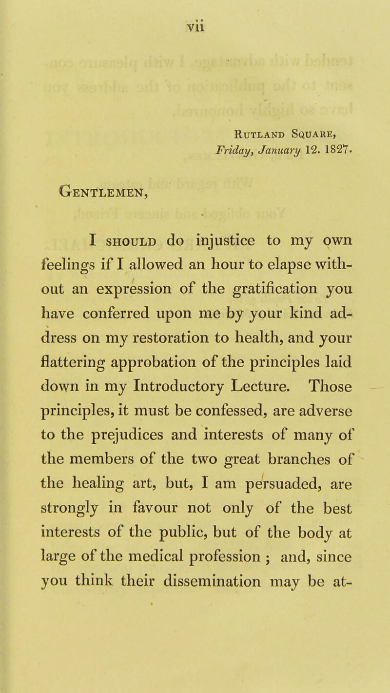 vu Rutland Squake, Fridayf January 12. 1827' Gentlemen, I SHOULD do injustice to my pwn feelings if I allowed an hour to elapse with- out an expression of the gratification you have conferred upon me by your kind ad- dress on my restoration to health, and your flattering approbation of the principles laid down in my Introductory Lecture. Those principles, it must be confessed, are adverse to the prejudices and interests of many of the members of the two great branches of the healing art, but, I am persuaded, are strongly in favour not only of the best interests of the public, but of the body at large of the medical profession ; and, since you think their dissemination may be at-