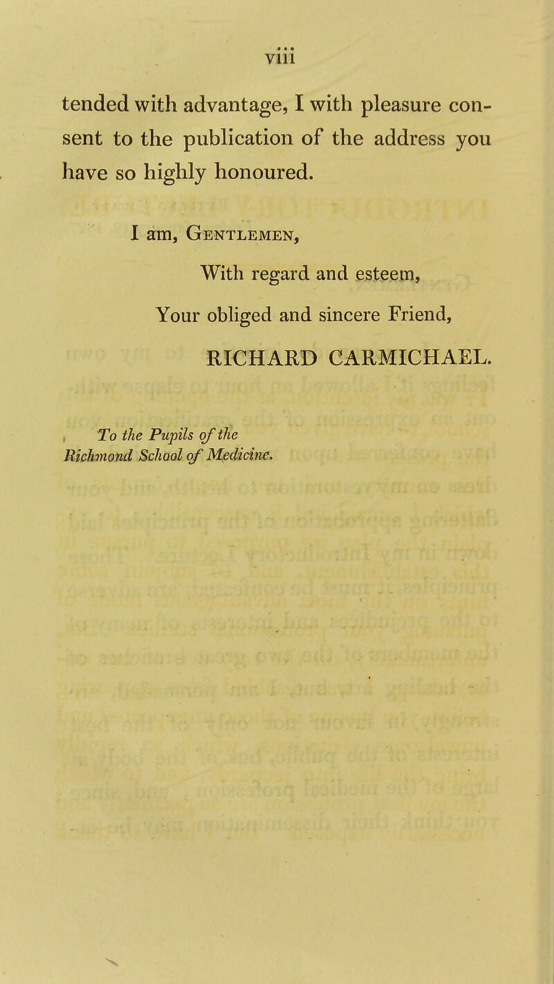 • • • VIU tended with advantage, I with pleasure con- sent to the publication of the address you have so highly honoured. I am, Gentlemen, With regard and esteem, Your obliged and sincere Friend, RICHARD CARMICHAEL. To the Pupils of the Richmond School of Medicine.