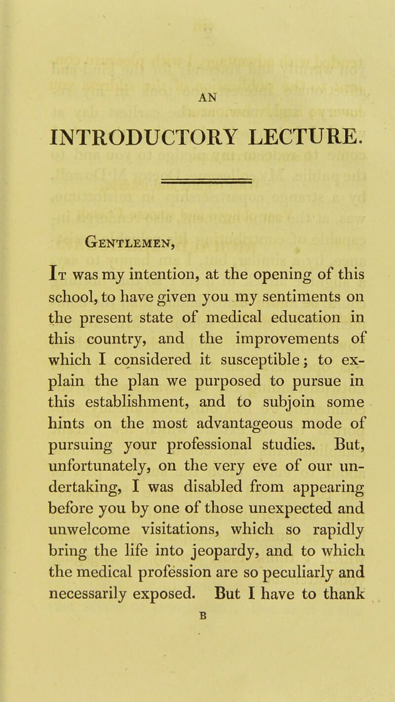 AN INTRODUCTORY LECTURE. Gentlemen, It was my intention, at the opening of this school, to have given you my sentiments on the present state of medical education in this country, and the improvements of which I considered it susceptible; to ex- plain the plan we purposed to pursue in this establishment, and to subjoin some hints on the most advantageous mode of pursuing your professional studies. But, unfortunately, on the very eve of our un- dertaking, I was disabled from appearing before you by one of those unexpected and unwelcome visitations, which so rapidly bring the life into jeopardy, and to which the medical profession are so peculiarly and necessarily exposed. But I have to thank B