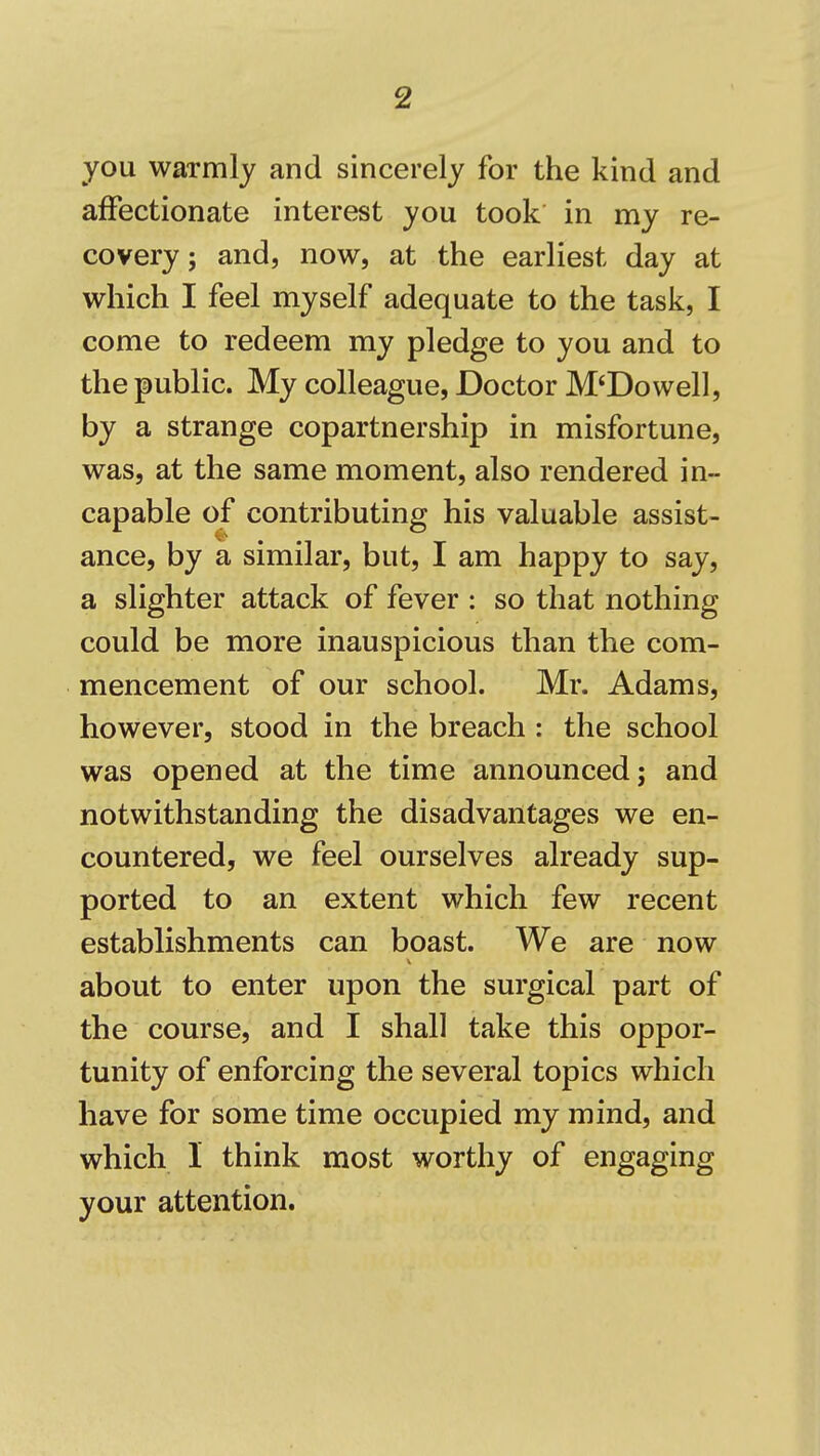 you warmlj and sincerely for the kind and affectionate interest you took in my re- covery; and, now, at the earliest day at which I feel myself adequate to the task, I come to redeem my pledge to you and to the public. My colleague, Doctor M'Dowell, by a strange copartnership in misfortune, was, at the same moment, also rendered in- capable of contributing his valuable assist- ance, by a similar, but, I am happy to say, a slighter attack of fever : so that nothing could be more inauspicious than the com- mencement of our school. Mr. Adams, however, stood in the breach : the school was opened at the time announced; and notwithstanding the disadvantages we en- countered, we feel ourselves already sup- ported to an extent which few recent establishments can boast. We are now about to enter upon the surgical part of the course, and I shall take this oppor- tunity of enforcing the several topics which have for some time occupied my mind, and which 1 think most worthy of engaging your attention.