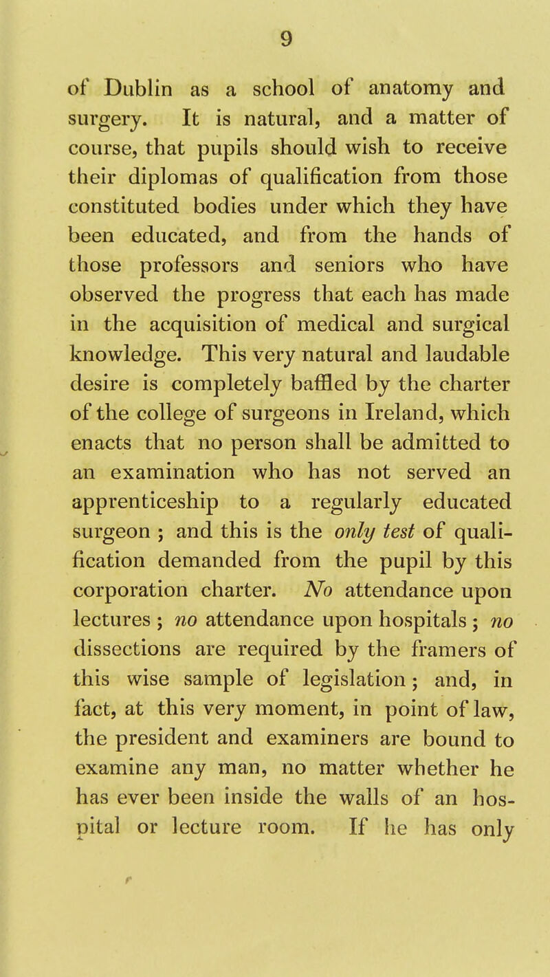 of Dublin as a school of anatomy and surgery. It is natural, and a matter of course, that pupils should wish to receive their diplomas of qualification from those constituted bodies under which they have been educated, and from the hands of those professors and seniors who have observed the progress that each has made in the acquisition of medical and surgical knowledge. This very natural and laudable desire is completely baffled by the charter of the college of surgeons in Ireland, which enacts that no person shall be admitted to an examination who has not served an apprenticeship to a regularly educated surgeon ; and this is the only test of quali- fication demanded from the pupil by this corporation charter. No attendance upon lectures ; no attendance upon hospitals ; no dissections are required by the framers of this wise sample of legislation; and, in fact, at this very moment, in point of law, the president and examiners are bound to examine any man, no matter whether he has ever been inside the walls of an hos- pital or lecture room. If he has only r