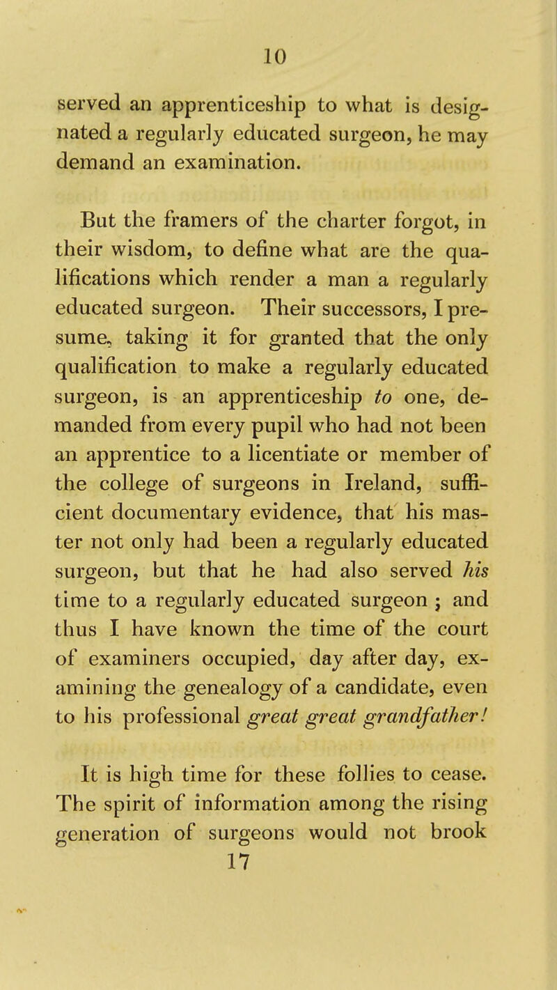 served an apprenticeship to what is desig- nated a regularly educated surgeon, he may demand an examination. But the framers of the charter forgot, in their wisdom, to define what are the qua- lifications which render a man a regularly educated surgeon. Their successors, I pre- sume, taking it for granted that the only qualification to make a regularly educated surgeon, is an apprenticeship to one, de- manded from every pupil who had not been an apprentice to a licentiate or member of the college of surgeons in Ireland, suffi- cient documentary evidence, that his mas- ter not only had been a regularly educated surgeon, but that he had also served his time to a regularly educated surgeon j and thus I have known the time of the court of examiners occupied, day after day, ex- amining the genealogy of a candidate, even to his professional great great grandfather! It is high time for these follies to cease. The spirit of information among the rising generation of surgeons would not brook 17