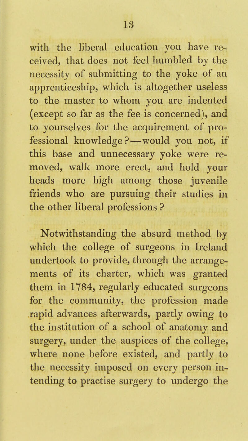 with tlie liberal education you have re- ceived, that does not feel humbled by the necessity of submitting to the yoke of an apprenticeship, which is altogether useless to the master to whom you are indented (except so far as the fee is concerned), and to yourselves for the acquirement of pro- fessional knowledge?—would you not, if this base and unnecessary yoke were re- moved, walk more erect, and hold your heads more high among those juvenile friends who are pursuing their studies in the other liberal professions ? Notwithstanding the absurd method by which the college of surgeons in Ireland undertook to provide, through the arrange- ments of its charter, which was granted them in 1784, regularly educated surgeons for the community, the profession made rapid advances afterwards, partly owing to the institution of a school of anatomy and surgery, under the auspices of the college, where none before existed, and partly to the necessity imposed on every person in- tending to practise surgery to undergo the