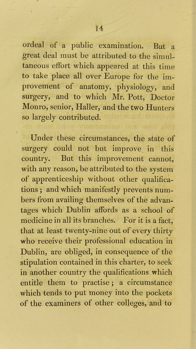 ordeal of a public examination. But a great deal must be attributed to the simul- taneous effort which appeared at this time to take place all over Europe for the im- provement of anatomy, physiology, and surgery, and to which Mr. Pott, Doctor Monro, senior, Haller, and the two Hunters so largely contributed. Under these circumstances, the state of surgery could not but improve in this country. But this improvement cannot, with any reason, be attributed to the system of apprenticeship without other qualifica- tions ; and which manifestly prevents num- bers from availing themselves of the advan- tages which Dublin affords as a school of medicine in all its branches. For it is a fact, that at least twenty-nine out of every thirty who receive their professional education in Dublin, are obliged, in consequence of the stipulation contained in this charter, to seek in another country the qualifications which entitle them to practise; a circumstance which tends to put money into the pockets of the examiners of other colleges, and to