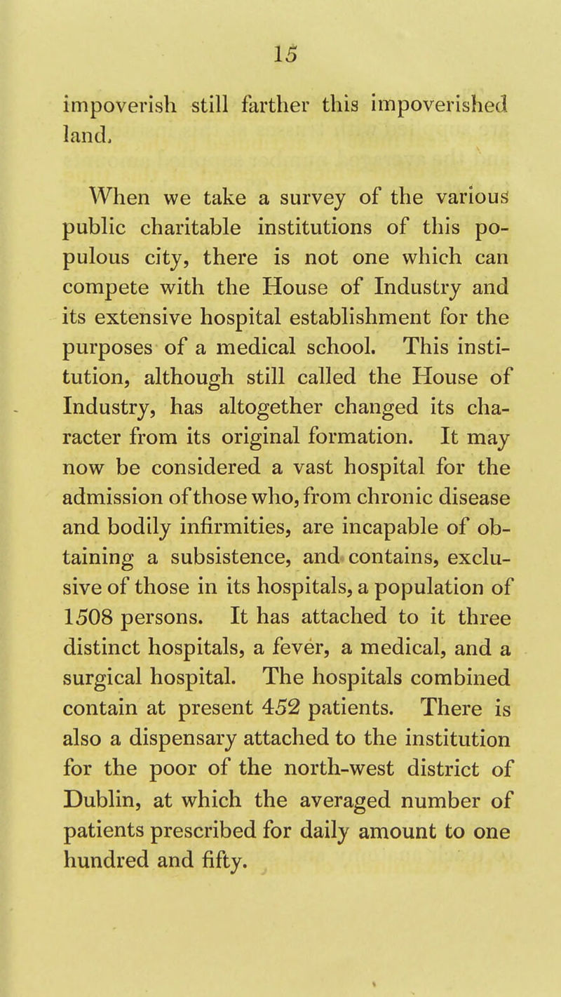 impoverish still farther this impoverished land. When we take a survey of the various public charitable institutions of this po- pulous city, there is not one which can compete with the House of Industry and its extensive hospital establishment for the purposes of a medical school. This insti- tution, although still called the House of Industry, has altogether changed its cha- racter from its original formation. It may now be considered a vast hospital for the admission of those who, from chronic disease and bodily infirmities, are incapable of ob- taining a subsistence, and contains, exclu- sive of those in its hospitals, a population of 1508 persons. It has attached to it three distinct hospitals, a fever, a medical, and a surgical hospital. The hospitals combined contain at present 452 patients. There is also a dispensary attached to the institution for the poor of the north-west district of Dublin, at which the averaged number of patients prescribed for daily amount to one hundred and fifty.