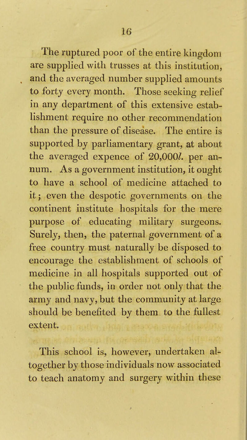 The ruptured poor of the entire kingdom are supplied with trusses at this institution, and the averaged number supplied amounts to forty every month. Those seeking relief in any department of this extensive estab- lishment require no other recommendation than the pressure of disease. The entire is supported by parliamentary grant, at about the averaged expence of 20,000/. per an- num. As a government institution, it ought to have a school of medicine attached to it; even the despotic governments on the continent institute hospitals for the mere purpose of educating military surgeons. Surely, then, the paternal government of a free country must naturally be disposed to encourage the establishment of schools of medicine in all hospitals supported out of the public funds, in order not only that the army and navy, but the community at large should be benefited by them to the fullest extent. This school is, however, undertaken al- together by those individuals now associated to teach anatomy and surgery within these