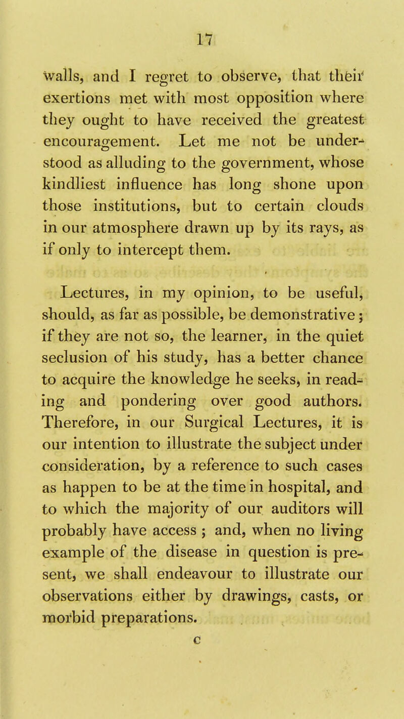 wails, and I regret to observe, that tlifeii' exertions met with most opposition where they ought to have received the greatest encouragement. Let me not be under- stood as alluding to the government, whose kindliest influence has long shone upon those institutions, but to certain clouds in our atmosphere drawn up by its rays, as if only to intercept them. Lectures, in my opinion, to be useful, should, as far as possible, be demonstrative 5 if they are not so, the learner, in the quiet seclusion of his study, has a better chance to acquire the knowledge he seeksj in read- ing and pondering over good authors* Therefore, in our Surgical Lectures, it is our intention to illustrate the subject under consideration, by a reference to such cases as happen to be at the time in hospital, and to which the majority of our auditors will probably have access ; and, when no living example of the disease in question is pre- sent, we shall endeavour to illustrate our observations either by drawings, casts, or morbid preparations. c