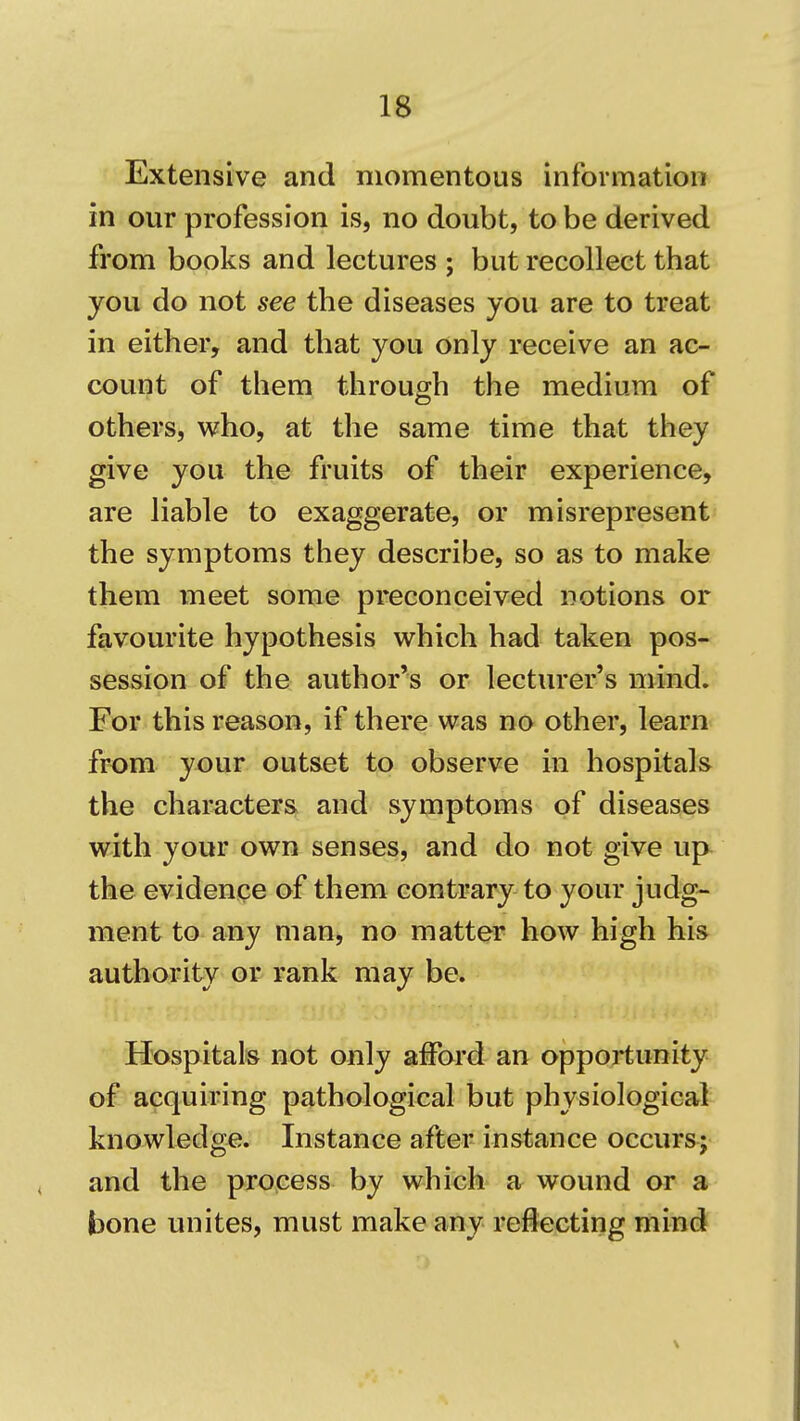 Extensive and momentous information in our profession is, no doubt, to be derived from books and lectures ; but recollect that^ you do not see the diseases you are to treat in either, and that you only receive an ac- count of them through the medium of others, who, at the same time that they give you the fruits of their experience, are liable to exaggerate, or misrepresent' the symptoms they describe, so as to make them meet some preconceived notions or favourite hypothesis which had taken pos- session of the author's or lecturer's mind. For this reason, if there was no other, learn fr-om your outset to observe in hospitals the characters and symptoms of diseases with your own senses, and do not give up the evidence of them contrary to your judg- ment to any man, no matter how high his authority or rank may be. Hospitals not only afford an opportunity of acquiring pathological but physiological knowledge. Instance after instance occurs; and the projcess by which a wound or a bone unites, must make any rejecting mind