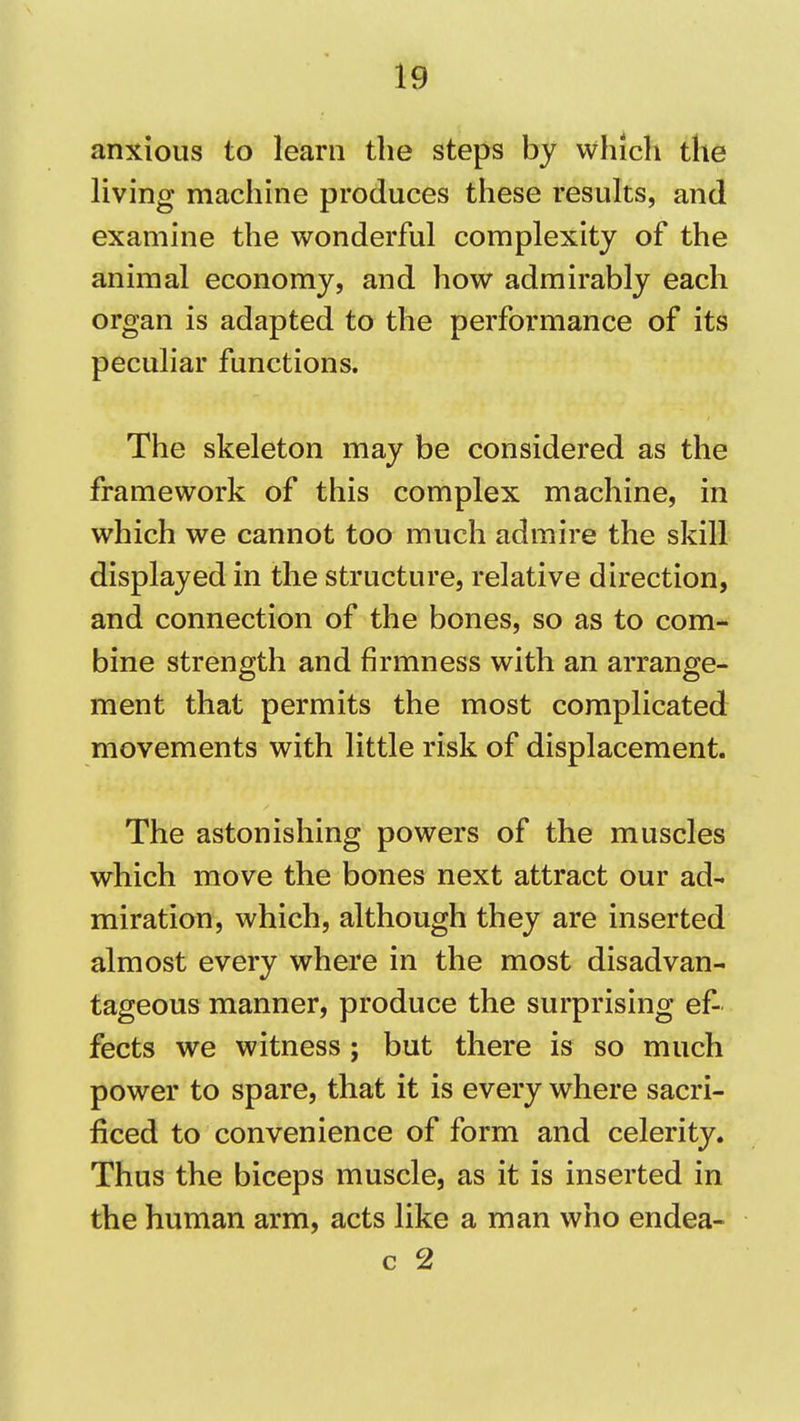 anxious to learn the steps by which the living machine produces these results, and examine the wonderful complexity of the animal economy, and how admirably each organ is adapted to the performance of its peculiar functions. The skeleton may be considered as the framework of this complex machine, in which we cannot too much admire the skill displayed in the structure, relative direction, and connection of the bones, so as to com- bine strength and firmness with an arrange- ment that permits the most complicated movements with little risk of displacement. The astonishing powers of the muscles which move the bones next attract our ad- miration, which, although they are inserted almost every where in the most disadvan- tageous manner, produce the surprising ef- fects we witness; but there is so much power to spare, that it is every where sacri- ficed to convenience of form and celerity. Thus the biceps muscle, as it is inserted in the human arm, acts like a man who endea- c 2