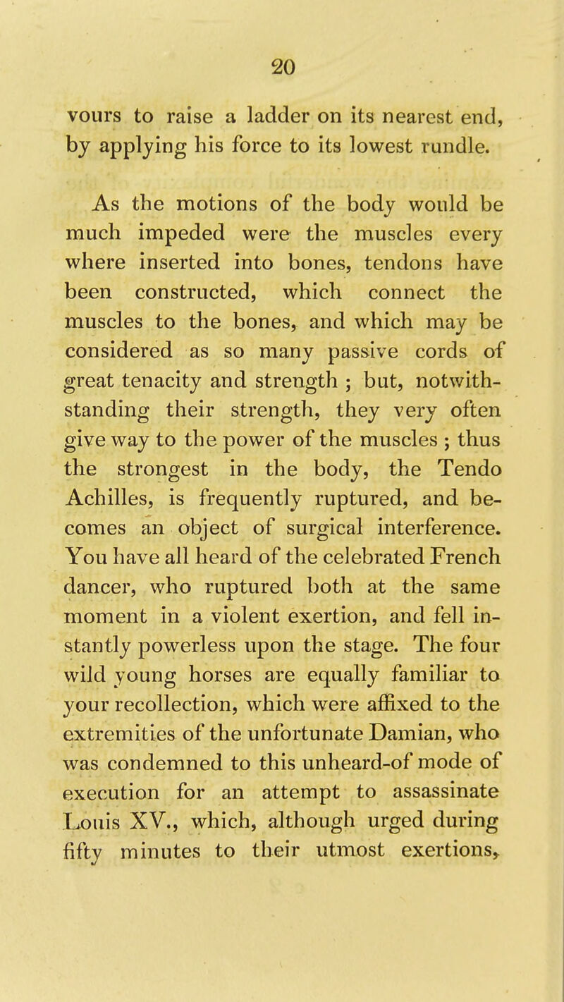 vours to raise a ladder on its nearest end, by applying his force to its lowest rundle. As the motions of the body would be much impeded were the muscles every where inserted into bones, tendons have been constructed, which connect the muscles to the bones, and which may be considered as so many passive cords of great tenacity and strength ; but, notwith- standing their strength, they very often give way to the power of the muscles ; thus the strongest in the body, the Tendo Achilles, is frequently ruptured, and be- comes an object of surgical interference. You have all heard of the celebrated French dancer, who ruptured both at the same moment in a violent exertion, and fell in- stantly powerless upon the stage. The four wild young horses are equally familiar to your recollection, which were affixed to the extremities of the unfortunate Damian, who was condemned to this unheard-of mode of execution for an attempt to assassinate Louis XV., which, although urged during fifty minutes to their utmost exertions,.