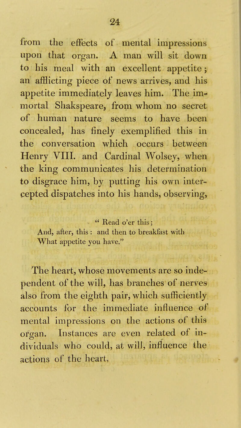 from the effects of mental impressions upon that organ. A man will sit down to his meal with an excellent appetite; an afflicting piece of news arrives, and his appetite immediately leaves him. The im- mortal Shakspeare, from whom no secret of human nature seems to have been concealed, has finely exemplified this in the conversation which occurs between Henry VIII. and Cardinal Wolsey, when the king communicates his determination to disgrace him, by putting his own inter^ cepted dispatches into his hands, observing,  Read o'er this; And, after, this : and then to breakfast with What appetite you have, The heart, whose movements are so inde- pendent of the will, has branches of nerves also from the eighth pair, which sufficiently accounts for the immediate influence of mental impressions on the actions of this organ. Instances are even related of in- dividuals who could, at will, influence the actions of the heart,