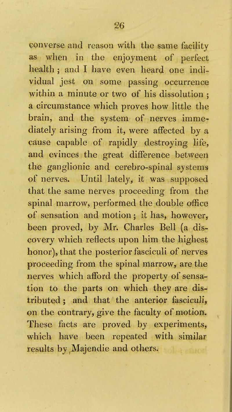 converse and reason with the same facility as when in the enjoyment of perfect health ; and I have even heard one indi- vidual jest on some passing occurrence within a minute or two of his dissolution ; a circumstance which proves how little the brain, and the system of nerves imme- diately arising from it, were affected by a cause capable of rapidly destroying life, and evinces the great difference between the ganglionic and cerebro-spinal systems of nerves. Until lately, it was supposed that the same nerves proceeding from the spinal marrow, performed the double office of sensation and motion; it has, however, been proved, by Mr. Charles Bell (a dis- covery which reflects upon him the highest honor), that the posterior fasciculi of nerves proceeding from the spinal marrow, are the nerves which afford the property of sensa- tion to the parts on which they are dis- tributed ; and that the anterior fasciculi, on the contrary, give the faculty of motion. These facts are proved by experiments, which have been repeated with similar results by ^Majendie and others.