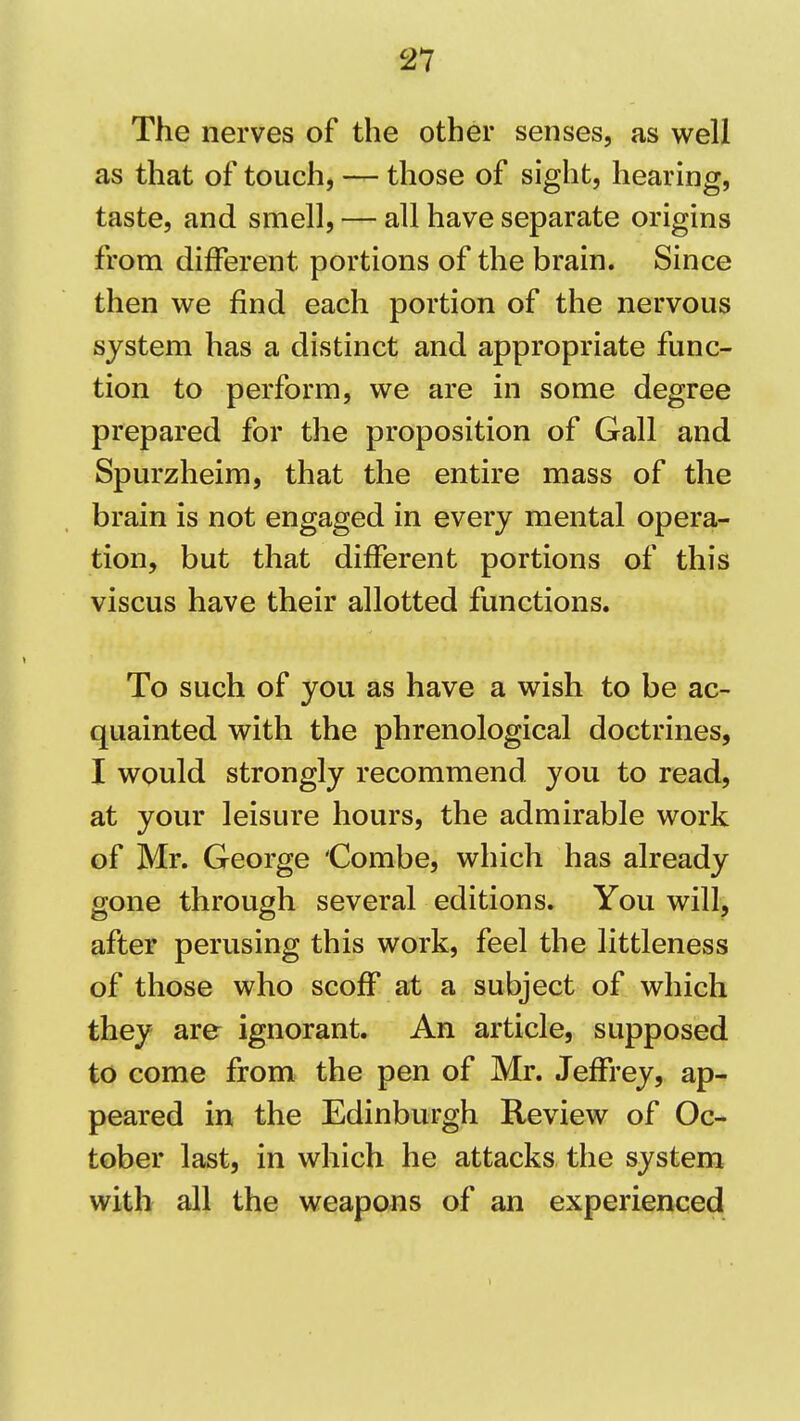 The nerves of the other senses, as well as that of touch, — those of sight, hearing, taste, and smell, — all have separate origins from different portions of the brain. Since then we find each portion of the nervous system has a distinct and appropriate func- tion to perform, we are in some degree prepared for the proposition of Gall and Spurzheim, that the entire mass of the brain is not engaged in every mental opera- tion, but that different portions of this viscus have their allotted functions. To such of you as have a wish to be ac- quainted with the phrenological doctrines, I would strongly recommend you to read, at your leisure hours, the admirable work of Mr. George 'Combe, which has already gone through several editions. You will, after perusing this work, feel the littleness of those who scoff at a subject of which they are ignorant. An article, supposed to come from the pen of Mr. Jeffrey, ap- peared in the Edinburgh Review of Oc- tober last, in which he attacks the system with all the weapons of an experienced