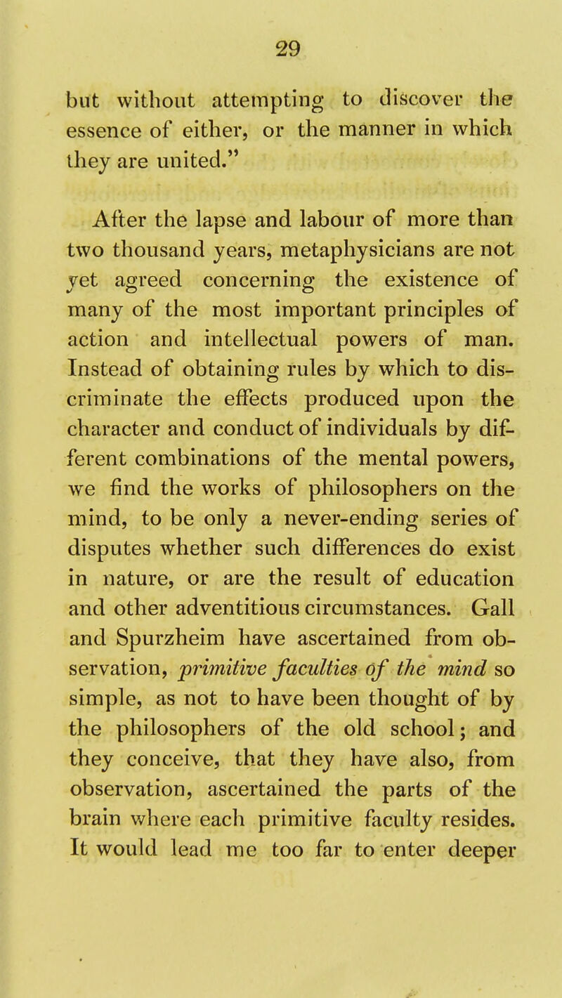 but without attempting to discover the essence of either, or the manner in which they are united.'* After the lapse and labour of more than two thousand years, metaphysicians are not yet agreed concerning the existence of many of the most important principles of action and intellectual powers of man. Instead of obtaining rules by which to dis- criminate the effects produced upon the character and conduct of individuals by dif- ferent combinations of the mental powers, we find the works of philosophers on the mind, to be only a never-ending series of disputes whether such differences do exist in nature, or are the result of education and other adventitious circumstances. Gall and Spurzheim have ascertained from ob- servation, primitive faculties of the mind so simple, as not to have been thought of by the philosophers of the old school; and they conceive, that they have also, from observation, ascertained the parts of the brain where each primitive faculty resides. It would lead me too far to enter deeper