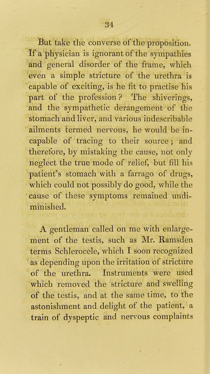 iBut take the converse of the proposition. 'If a'physician is ignorant of the sympathies ^dnd general disorder of the frame, which even a simple stricture of the urethra is capable of exciting, is he fit to practise his part of the profession ? The shiverings, ^and the sympathetic derangement of the stomach and liver, and various indescribable ailments termed nervous, he would be in- capable of tracing to their source j and therefore, by mistaking the cause, not only neglect the true mode of relief, but fill his patient's stomach with a farrago of drugs, which could not possibly do good, while the cause of these symptoms remained undi- minished. A gentleman called on me with enlarge- ment of the testis, such as Mr. Ramsden terms Schlerocele, which I soon recognized as depending upon the irritation of stricture of the urethra. Instruments were used which removed the stricture and swelling of the testis, and at the same time, to the astonishment and delight of the patient, a train of dyspeptic and nervous complaints