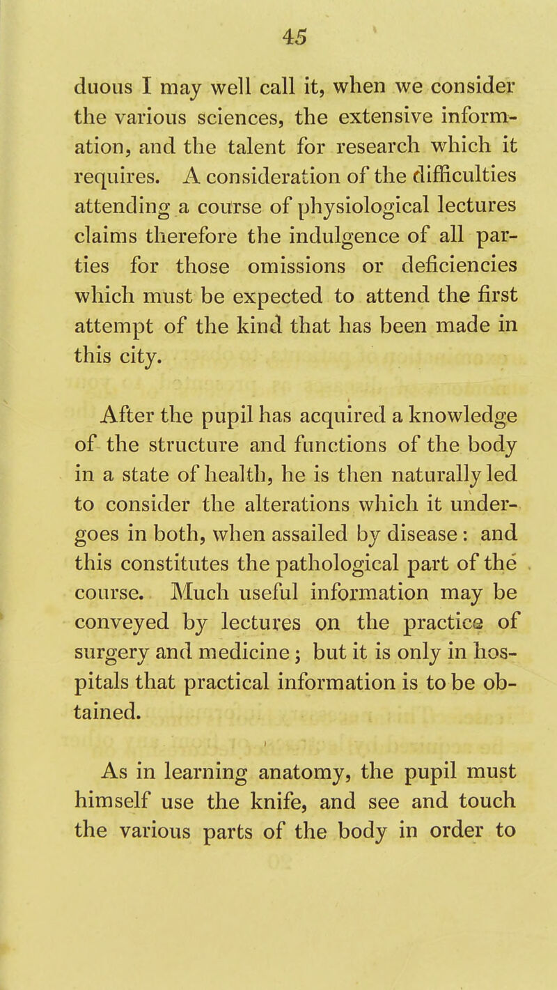 diioLis I may well call it, when we consider the various sciences, the extensive inform- ation, and the talent for research which it requires. A consideration of the difficulties attending a course of physiological lectures claims therefore the indulgence of all par- ties for those omissions or deficiencies which must be expected to attend the first attempt of the kind that has been made in this city. After the pupil has acquired a knowledge of the structure and functions of the body in a state of health, he is then naturally led to consider the alterations vvhich it under- goes in both, when assailed by disease: and this constitutes the pathological part of the course. Much useful information may be conveyed by lectures on the practice of surgery and medicine; but it is only in hos- pitals that practical information is to be ob- tained. As in learning anatomy, the pupil must himself use the knife, and see and touch the various parts of the body in order to