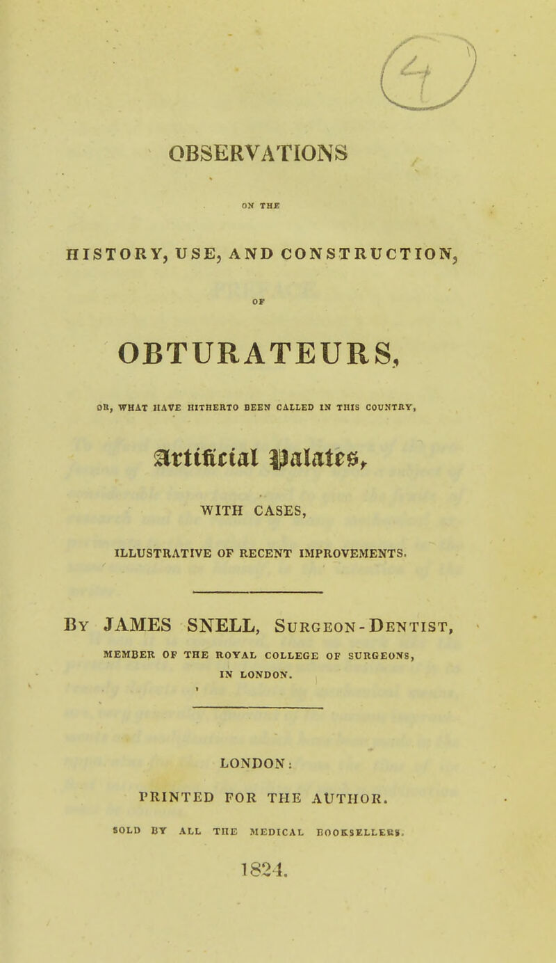 OBSERVATIONS HISTORY, USE, AND CONSTRUCTION, OF OBTURATEURS, on, WHAT HAVE HITHERTO BEEN CALLED IN THIS COUNTRY, mtifitial ^aUie^r WITH CASES, ILLUSTRATIVE OF RECENT IMPROVEMENTS. By JAMES SNELL, Surgeon-Dentist, MEMBER OF THE ROYAL COLLEGE OF SURGEOXS, IN LONDON. LONDON: PRINTED FOR THE AUTHOR. SOLD BY ALL THE MEDICAL IlOOKSELLEKg,