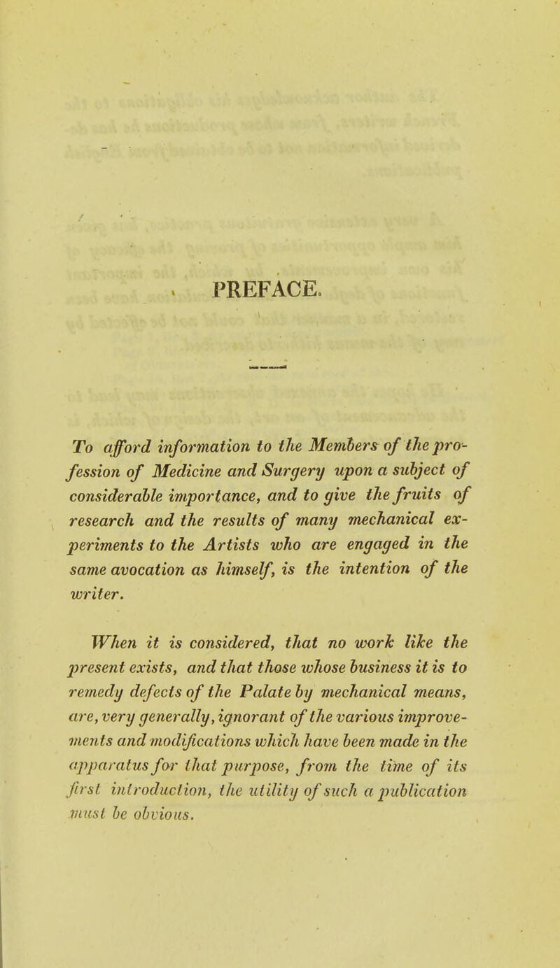 PREFACE. To afford information to the Menibers of the pro- fession of Medicine and Surgery upon a subject of considerable importance, and to give the fruits of research and the results of many mechanical ex- periments to the Artists who are engaged in the same avocation as himself is the intention of the writer. When it is considered, that no work like the present exists, and that those whose business it is to remedy defects of the Palate by mechanical means, are, very generally, ignorant of the various improve- ments and modifications which have been made in the apparatus for that purpose, from the time of its first inlroductio7i, the utility of such a publication must be obvious.