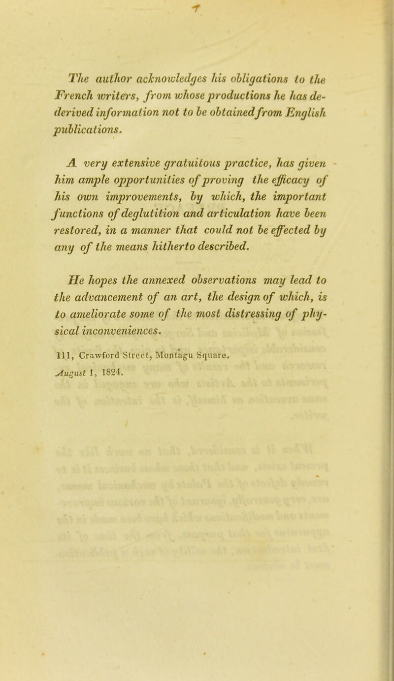 The author acknoioledijcs his ohligations to the French writers, from whose productions he has de- derived information not to be ohtainedfrom English publications. A very extensive gratuitous practice, has given him ample opportunities of proving the efficacy of his own improvements, by which, the important functions of deglutition and articulation have been restored, in a manner that could not be effected by any of the means hitherto described. He hopes the annexed observations may lead to the advancement of an art, the design of which, is to ameliorate some of the most distressing of phy- sical inconveniences. 11.1, Crawford Street, Montagu Square,