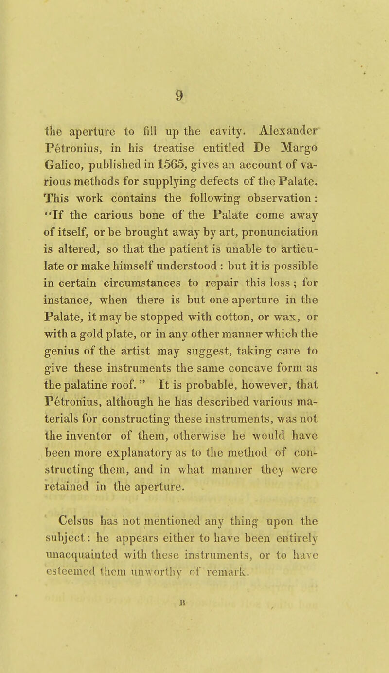 the aperture to fill up the cavity. Alexander Petronius, in his treatise entitled De Margo Galico, published in 1565, gives an account of va- rious methods for supplying defects of the Palate. This work contains the following observation: If the carious bone of the Palate come away of itself, or be brought away by art, pronunciation is altered, so that the patient is unable to articu- late or make himself understood : but it is possible in certain circumstances to repair this loss ; for instance, when there is but one aperture in the Palate, it may be stopped with cotton, or wax, or with a gold plate, or in any other manner which the genius of the artist may suggest, taking care to give these instruments the same concave form as the palatine roof.  It is probable, however, that Petronius, although he has described various ma- terials for constructing these instruments, was not the inventor of them, otherwise he would have been more explanatory as to the method of con- structing them, and in what manner they were retained in the aperture. Celsus has not mentioned any thing upon the subject: he appears either to have been entirely unacquainted with these instruments, or to have esteemed them unworthy nf remark. 11