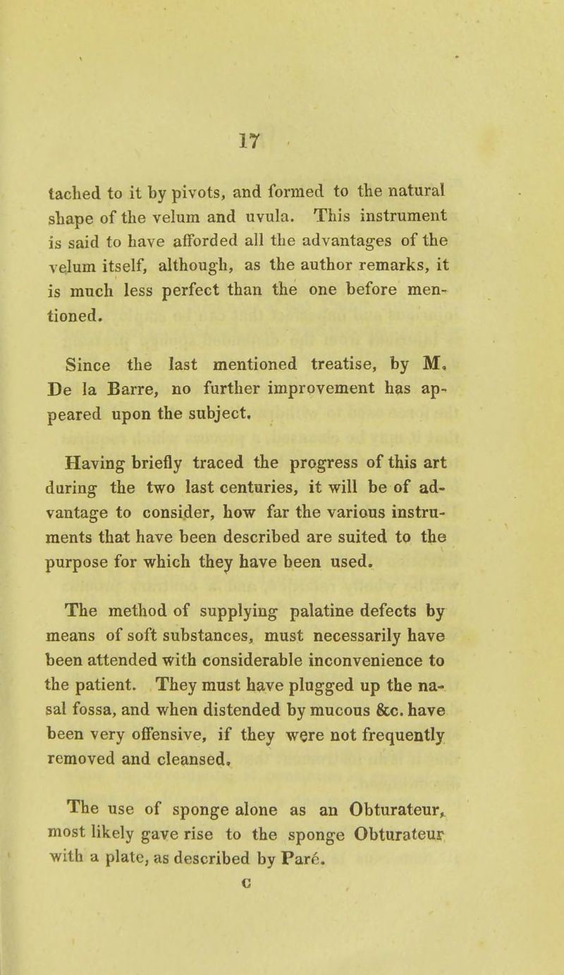 taclied to it by pivots, and formed to the natural shape of the velum and uvula. This instrument is said to have afforded all the advantages of the velum itself, although, as the author remarks, it is much less perfect than the one before men- tioned. Since the last mentioned treatise, by M, De la Barre, no further improvement has ap- peared upon the subject. Having briefly traced the progress of this art during the two last centuries, it will be of ad- vantage to consider, how far the various instru- ments that have been described are suited to the purpose for which they have been used. The method of supplying palatine defects by means of soft substances, must necessarily have been attended with considerable inconvenience to the patient. They must have plugged up the na- sal fossa, and when distended by mucous &c. have been very offensive, if they were not frequently removed and cleansed. The use of sponge alone as an Obturateur, most likely gave rise to the sponge Obturateur with a plate, as described by Pare. c