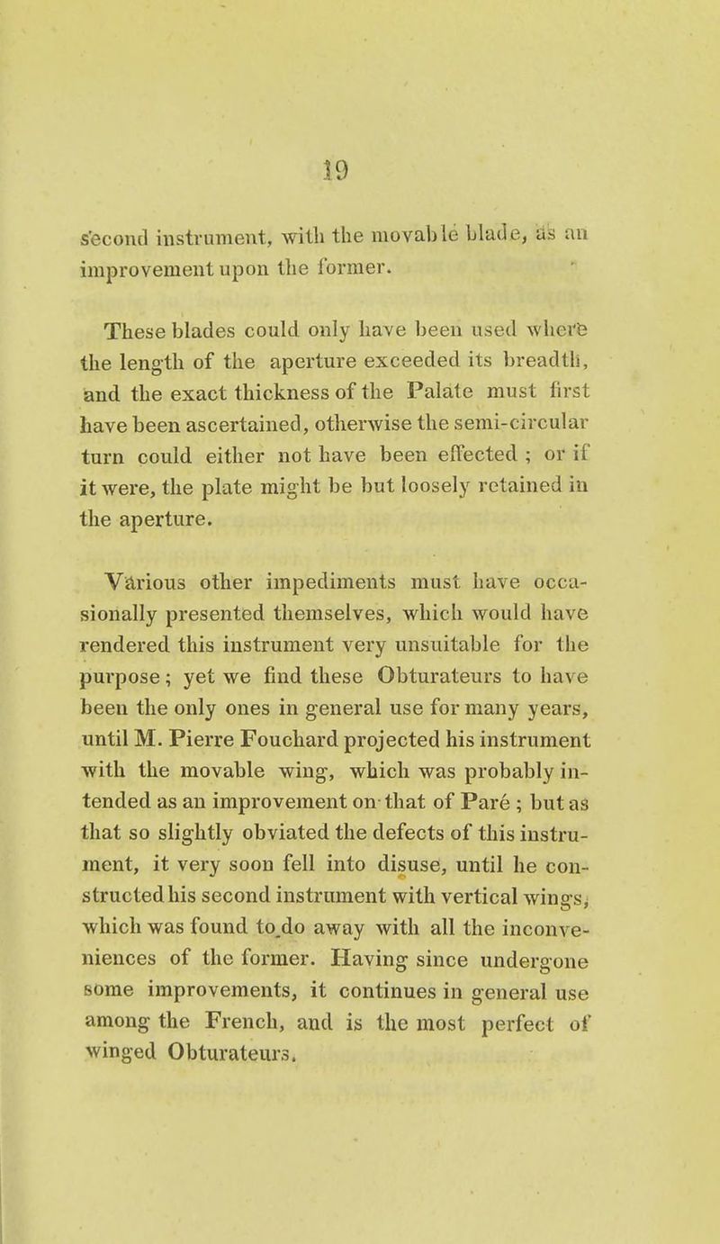 s'econd instrument, witli the movable blade, d's an improvement upon the former. These blades could only have been used wherfe the length of the aperture exceeded its breadth, and the exact thickness of the Palate must first have been ascertained, otherwise the semi-circular turn could either not have been effected ; or if it were, the plate might be but loosely retained in the aperture. Various other impediments must have occa- sionally presented themselves, which would have rendered this instrument very unsuitable for the purpose; yet we find these Obturateurs to have been the only ones in general use for many years, until M. Pierre Fouchard projected his instrument with the movable wing, which was probably in- tended as an improvement on that of Pare ; but as that so slightly obviated the defects of this instru- ment, it very soon fell into disuse, until he con- structed his second instrument with vertical winsrs; which was found to,do away with all the inconve- niences of the former. Having since undergone some improvements, it continues in general use among the French, and is the most perfect of winged Obturateurs.