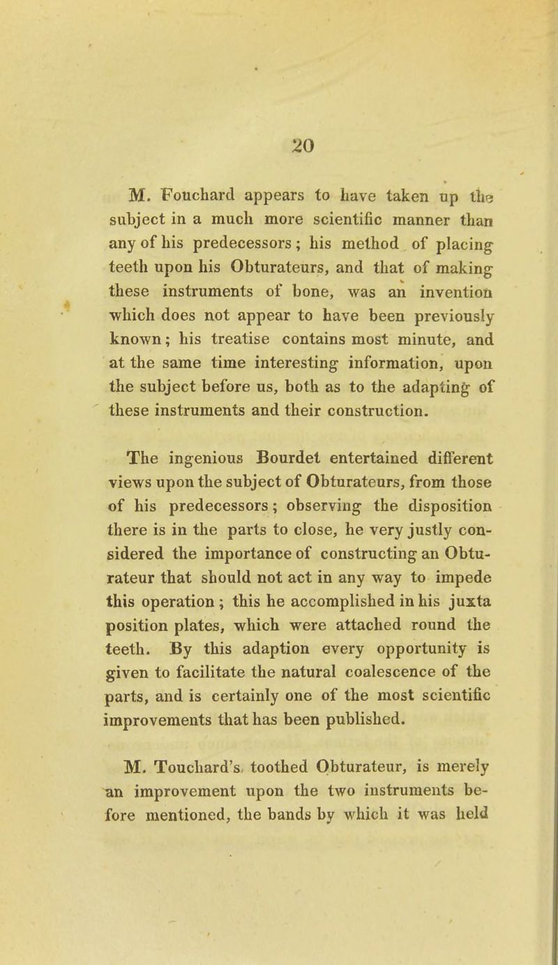 M. Fouchard appears to have taken up tlie subject in a much more scientific manner than any of his predecessors; his method of placing teeth upon his Obturateurs, and that of making these instruments of bone, was an invention which does not appear to have been previously known; his treatise contains most minute, and at the same time interesting information, upon the subject before us, both as to the adapting of these instruments and their construction. The ingenious Bourdet entertained different views upon the subject of Obturateurs, from those of his predecessors; observing the disposition there is in the parts to close, he very justly con- sidered the importance of constructing an Obtu- rateur that should not act in any way to impede this operation; this he accomplished in his juxta position plates, which were attached round the teeth. By this adaption every opportunity is given to facilitate the natural coalescence of the parts, and is certainly one of the most scientific improvements that has been published. M. Touchard's, toothed Obturateur, is merely ^n improvement upon the two instruments be- fore mentioned, the bands by which it was held