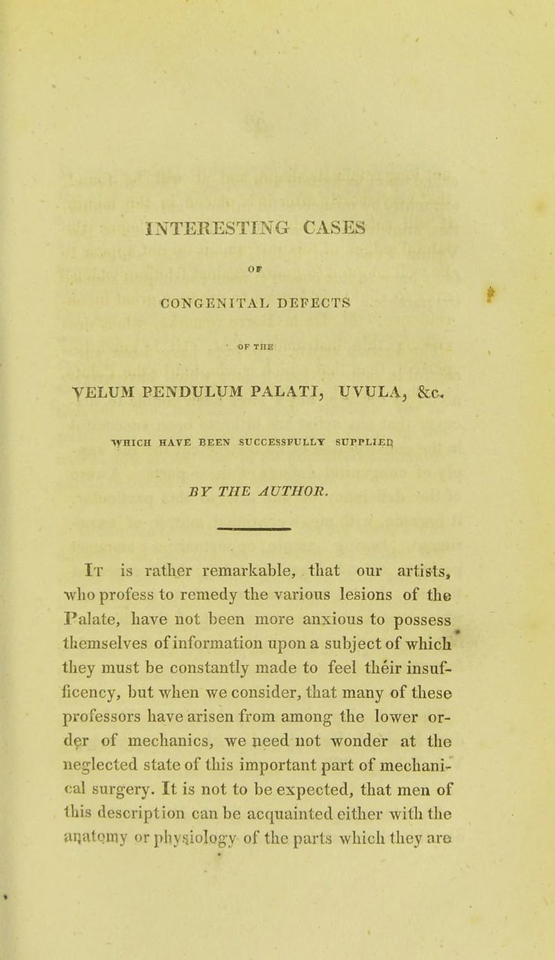 INTERESTING CASES or CONGENITAL DEFECTS • OF THE yELUM PENDULUM PALATI, UVULA, &C, ■VyHICH HAVE BEEN SUCCESSFULLY SUPPLIJEI} BY THE AUTHOR. It is rather remarkable, that our artists, who profess to remedy the various lesions of the Palate, have not been more anxious to possess themselves of information upon a subject of which they must be constantly made to feel their insuf- ficency, but when we consider, that many of these professors have arisen from among the lower or- d^r of mechanics, we need not wonder at the neglected state of this important part of mechani- cal surgery. It is not to be expected, that men of this description can be acquainted either with the aqutomy or physiology of the parts which they are