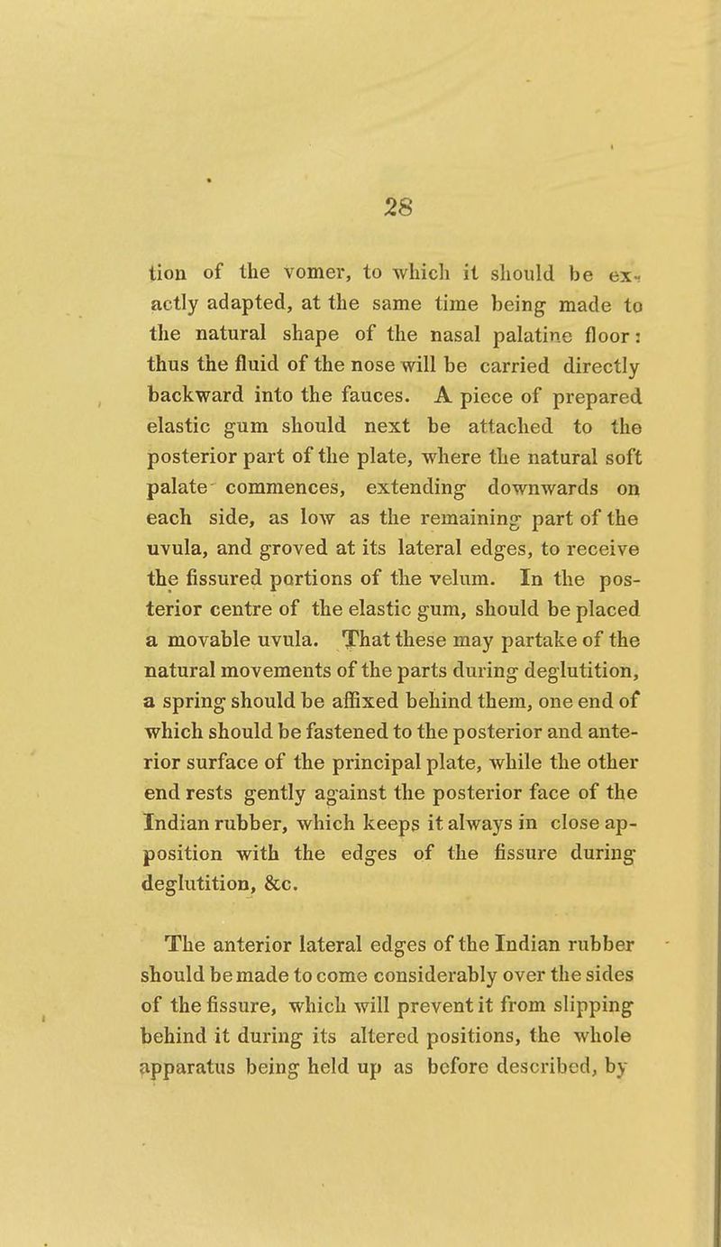 tion of the vomer, to which it should be ex- actly adapted, at the same time being made to the natural shape of the nasal palatine floor: thus the fluid of the nose will be carried directly backward into the fauces. A piece of prepared elastic gum should next be attached to the posterior part of the plate, where the natural soft palate commences, extending downwards on each side, as low as the remaining part of the uvula, and groved at its lateral edges, to receive the fissured portions of the velum. In the pos- terior centre of the elastic gum, should be placed a movable uvula. That these may partake of the natural movements of the parts during deglutition, a spring should be affixed behind them, one end of which should be fastened to the posterior and ante- rior surface of the principal plate, while the other end rests gently against the posterior face of the Indian rubber, which keeps it always in close ap- position with the edges of the fissure during deglutition, &c. The anterior lateral edges of the Indian rubber should be made to come considerably over the sides of the fissure, which will prevent it from slipping behind it during its altered positions, the whole apparatus being held up as before described, by