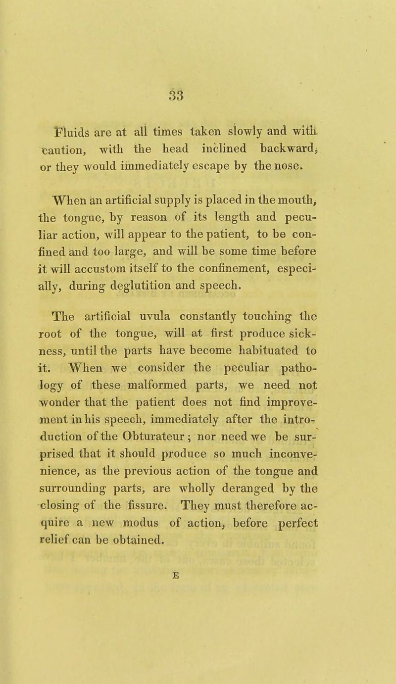Fluids are at all times taken slowly and witli caution, with the head inclined backward^ or they would immediately escape by the nose. When an artificial supply is placed in the mouth, the tongue, by reason of its length and pecu- liar action, will appear to the patient, to be con- fined and too large, and will be some time before it will accustom itself to the confinement, especi- ally, during deglutition and speech. The artificial uvula constantly touching the root of the tongue, will at first produce sick- ness, until the parts have become habituated to it. When we consider the peculiar patho- logy of these malformed parts, we need not wonder that the patient does not find improve- ment in his speech, immediately after the intro- duction of the Obturateur; nor need we be sur- prised that it should produce so much incanve- nience, as the previous action of the tongue and surrounding parts, are wholly deranged by the closing of the fissure. They must therefore ac- quire a new modus of action, before perfect relief can be obtained. E