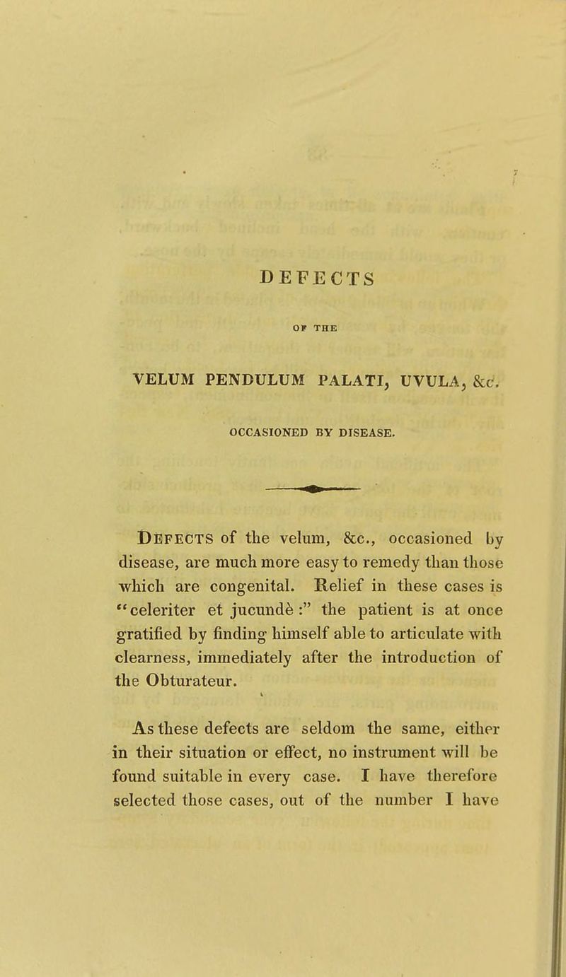 DEFECTS OF THE VELUM PENDULUM PALATI, UVULA, &c. OCCASIONED BY DISEASE. Defects of the velum, &c., occasioned by disease, are much more easy to remedy than those which are congenital. Relief in these cases is **celeriter et jucunde : the patient is at once gratified by finding himself able to articulate with clearness, immediately after the introduction of the Obturateur. As these defects are seldom the same, either in their situation or effect, no instrument will be found suitable in every case. I have therefore selected those cases, out of the number I have
