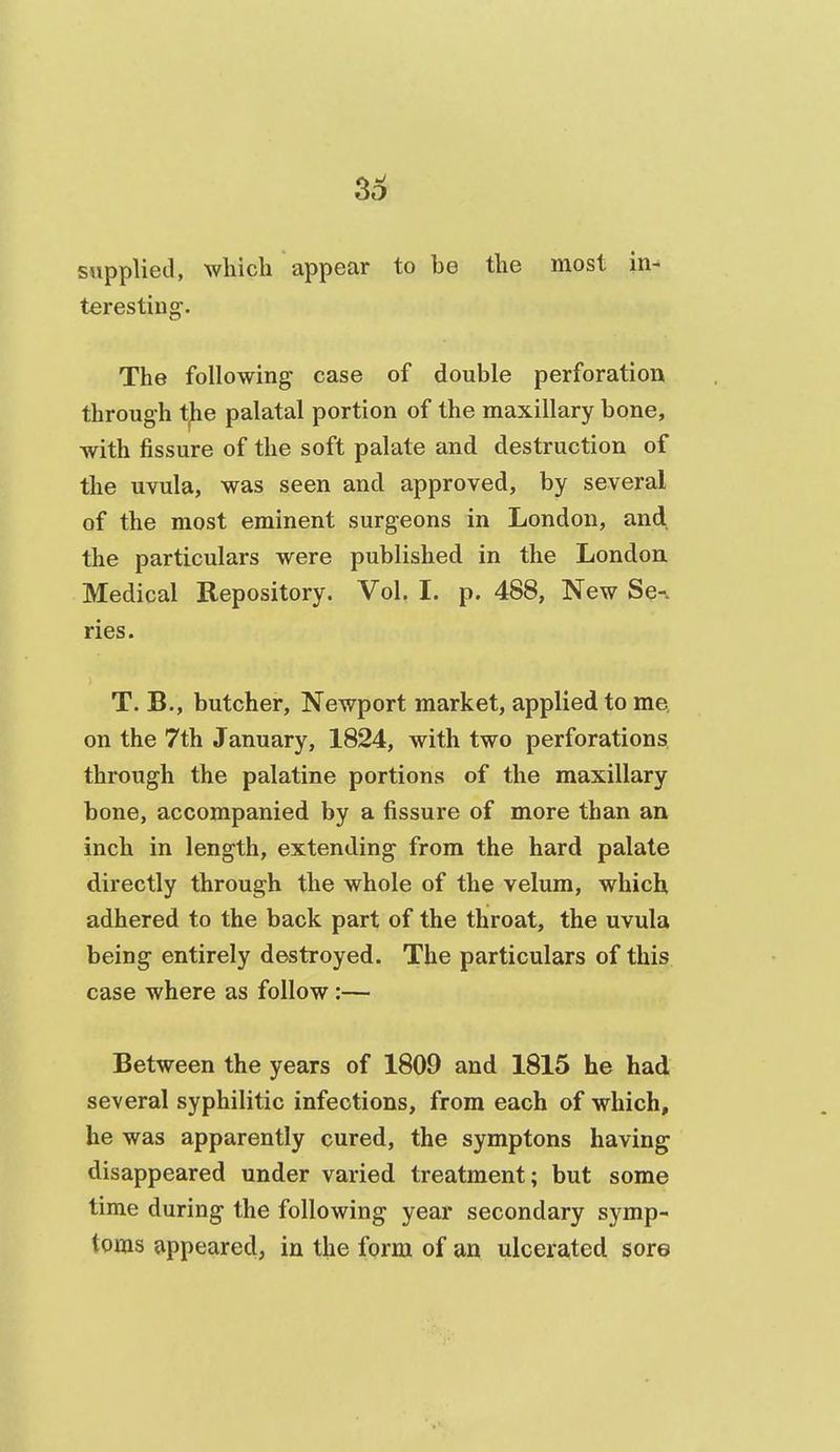 3^ supplied, which appear to be the most in- teresting. The following case of double perforation through t^e palatal portion of the maxillary bone, with fissure of the soft palate and destruction of the uvula, was seen and approved, by several of the most eminent surgeons in London, and the particulars were published in the London Medical Repository. Vol. I. p. 488, New Se-. ries. T. B., butcher, Newport market, applied to me on the 7th January, 1824, with two perforations through the palatine portions of the maxillary bone, accompanied by a fissure of more than an inch in length, extending from the hard palate directly through the whole of the velum, which adhered to the back part of the throat, the uvula being entirely destroyed. The particulars of this case where as follow:— Between the years of 1809 and 1815 he had several syphilitic infections, from each of which, he was apparently cured, the symptons having disappeared under varied treatment; but some time during the following year secondary symp- tpms appeared, in the form of an ulcerated sore