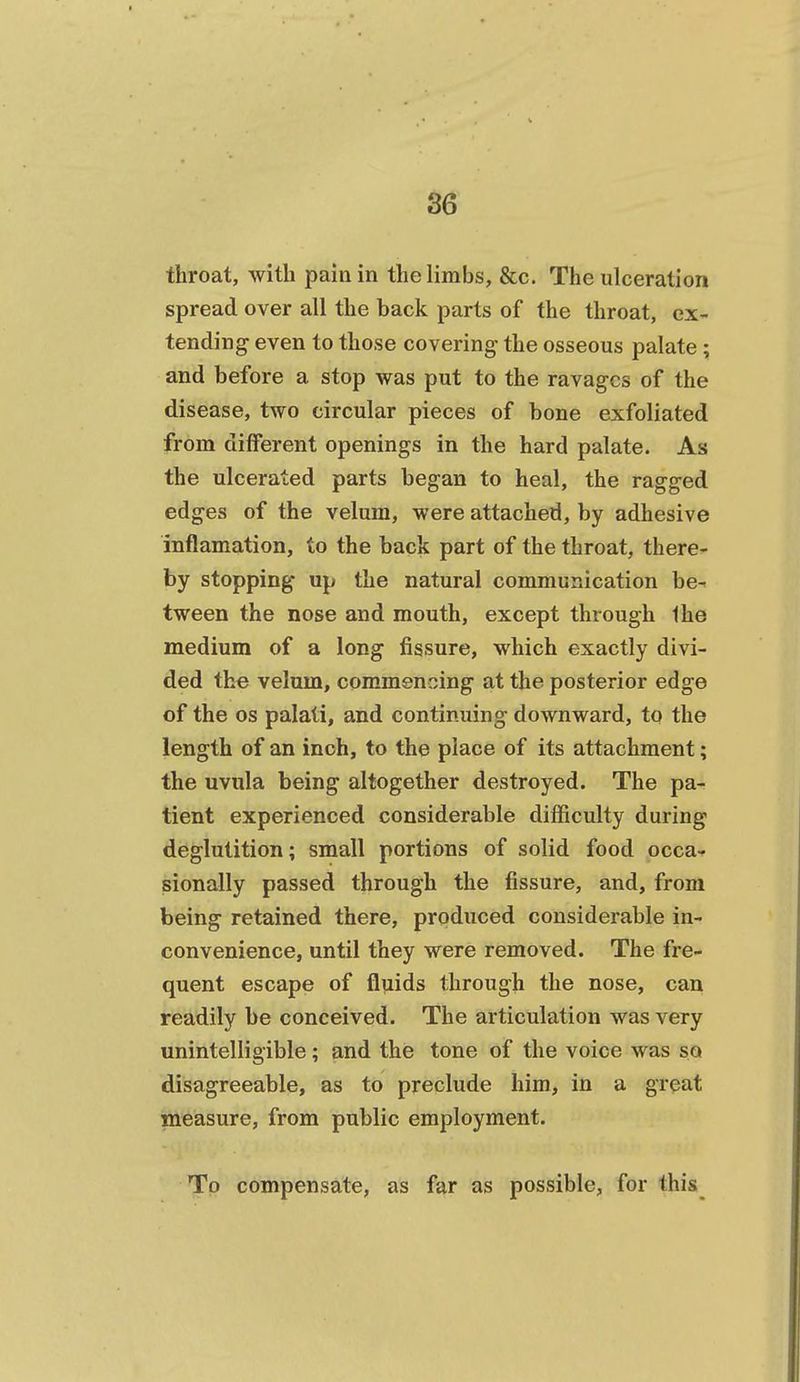 throat, with pain in the limbs, &c. The ulceration spread over all the back parts of the throat, ex- tending even to those covering' the osseous palate ; and before a stop was put to the ravages of the disease, two circular pieces of bone exfoliated from different openings in the hard palate. As the ulcerated parts began to heal, the ragged edges of the velum, were attached, by adhesive inflamation, to the back part of the throat, there- by stopping up the natural communication be- tween the nose and mouth, except through Ihe medium of a long fissure, which exactly divi- ded the velum, commencing at the posterior edge of the OS palati, and continuing downward, to the length of an inch, to the place of its attachment; the uvula being altogether destroyed. The pa- tient experienced considerable difficulty during deglutition; small portions of solid food occa- sionally passed through the fissure, and, from being retained there, produced considerable in- convenience, until they were removed. The fre- quent escape of fluids through the nose, can readily be conceived. The articulation was very unintelligible; and the tone of the voice was so disagreeable, as to preclude him, in a great measure, from public employment. To compensate, as far as possible, for this