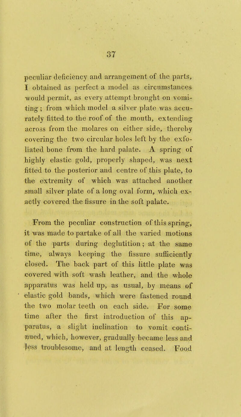peculiar deficiency and arrangement of the parts, I obtained as perfect a model as circumstance* would permit, as every attempt brought on vomi- ting ; from which model a silver plate was accu- rately fitted to the roof of the mouth, extending across from the molares on either side, thereby covering the two circular holes left by the exfo- liated bone from the hard palate. A spring of highly elastic gold, properly shaped, was next fitted to the posterior and centre of this plate, to the extremity of which was attached another small silver plate of a long oval form, which ex- actly covered the fissure in the soft palate. From the peculiar construction of this spring, it was made to partake of all the varied motions of the parts during deglutition; at the same time, always keeping the fissure sufiiciently closed. The back part of this little plate was covered with soft wash leather, and the whole apparatus was held up, as usual, by means of elastic gold bands, which were fastened round the two molar teeth on each side. For some time after the first introduction of this ap- paratus, a slight inclination to vomit conti- nued, which, however, gradually became less and jess troublesome, and at length ceased. Food