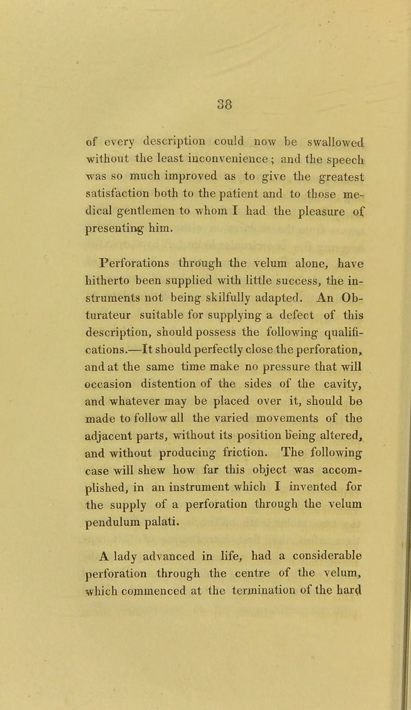 of every description could now be swallowed without the least inconvenience; and the speech w as so much improved as to give the greatest satisfaction both to the patient and to those me-, dical gentlemen to whom I had the pleasure of presenting him. Perforations through the velum alone, have hitherto been supplied with little success, the in- struments not being skilfully adapted. An Ob- turateur suitable for supplying a defect of this description, should possess the following qualifi- cations.—It should perfectly close the perforation^ and at the same time make no pressure that will occasion distention of the sides of the cavity, and whatever may be placed over it, should be made to follow all the varied movements of the adjacent parts, without its position bVing altered, and without producing friction. The following case will shew how far this object was accom- plished, in an instrument which I invented for the supply of a perforation through the velum pendulum palati. A lady advanced in life, had a considerable perforation through the centre of the velum, which commenced at the termination of the har^