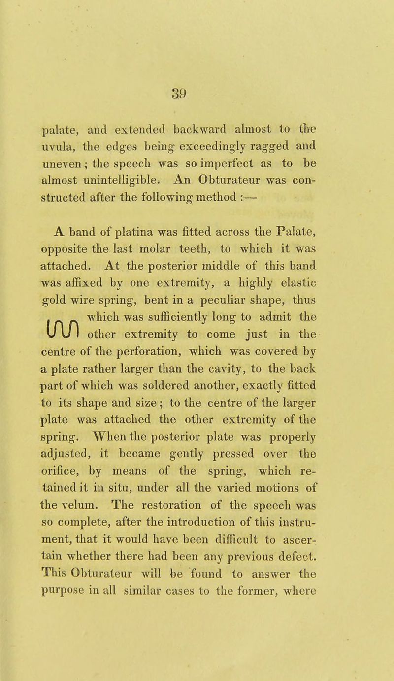 palate, and extended backward almost to the uvula, the edges being exceedingly ragged and uneven; the speech was so imperfect as to be almost unintelligible. An Obturateur was con- structed after the following method :— A band of platina was fitted across the Palate, opposite the last molar teeth, to which it was attached. At the posterior middle of this band was affixed by one extremity, a highly elastic gold wire spring, bent in a peculiar shape, thus . which was sufficiently long to admit the U u I other extremity to come just in the centre of the perforation, which was covered by a plate rather larger than the cavity, to the back part of which was soldered another, exactly fitted to its shape and size; to the centre of the larger plate was attached the other extremity of the spring. When the posterior plate was properly adjusted, it became gently pressed over the orifice, by means of the spring, which re- tained it in situ, under all the varied motions of the velum. The restoration of the speech was so complete, after the introduction of this instru- ment, that it would have been difficult to ascer- tain whether there had been any previous defect. This Obturateur will be found to answer the purpose in all similar cases to the former, where
