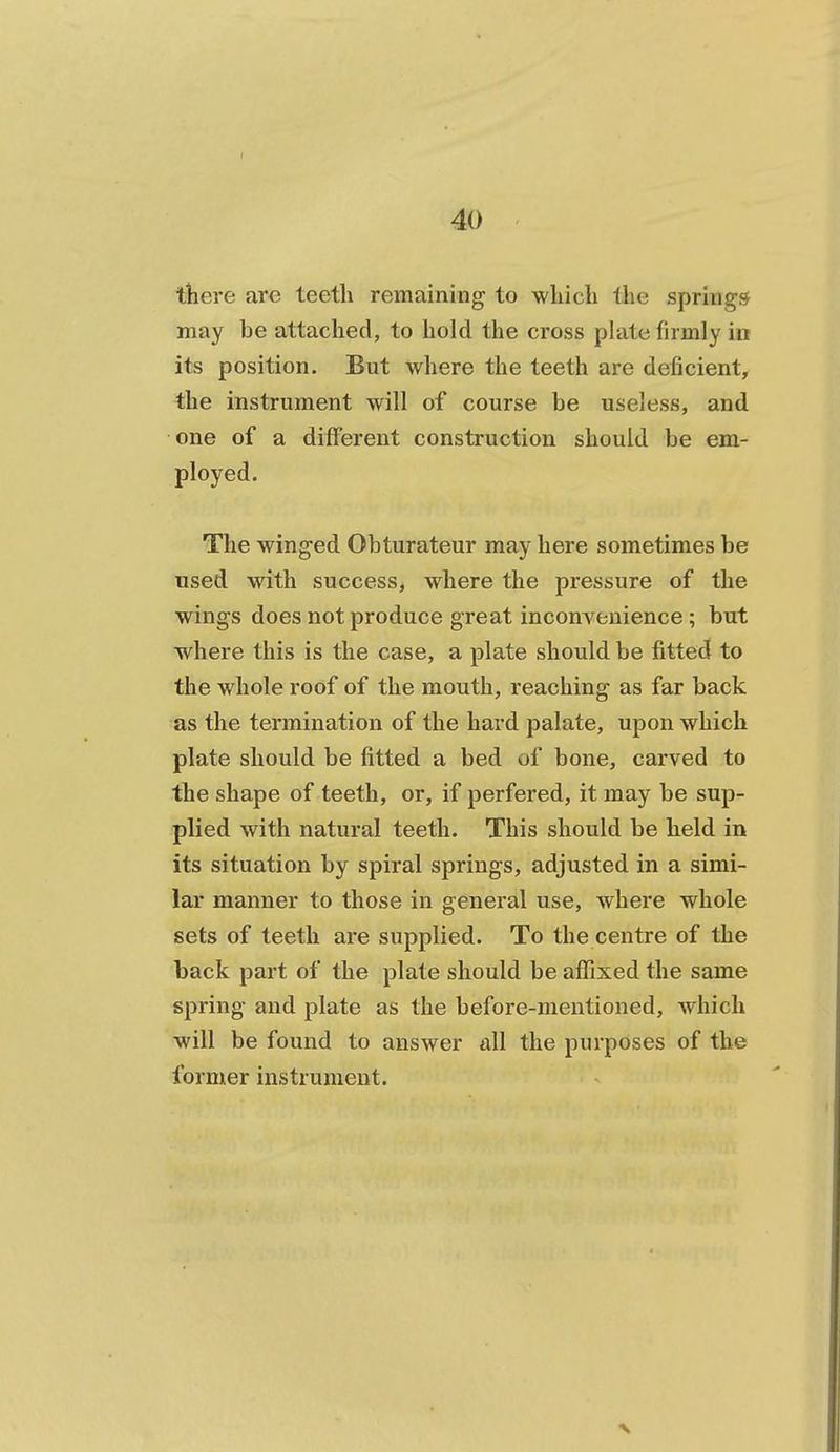 tliere are teeth remaining to which the springs may be attached, to hold the cross plate firmly in its position. But where the teeth are deficient, the instrument will of course be useless, and one of a different construction should be em- ployed. The winged Obturateur may here sometimes be used with success, where the pressure of the wings does not produce great inconvenience ; but where this is the case, a plate should be fitted to the whole roof of the mouth, reaching as far back as the termination of the hard palate, upon which plate should be fitted a bed of bone, carved to the shape of teeth, or, if perfered, it may be sup- plied with natural teeth. This should be held in its situation by spiral springs, adjusted in a simi- lar manner to those in general use, where whole sets of teeth are supplied. To the centre of the back part of the plate should be affixed the same spring and plate as the before-mentioned, which will be found to answer all the purposes of the former instrument.